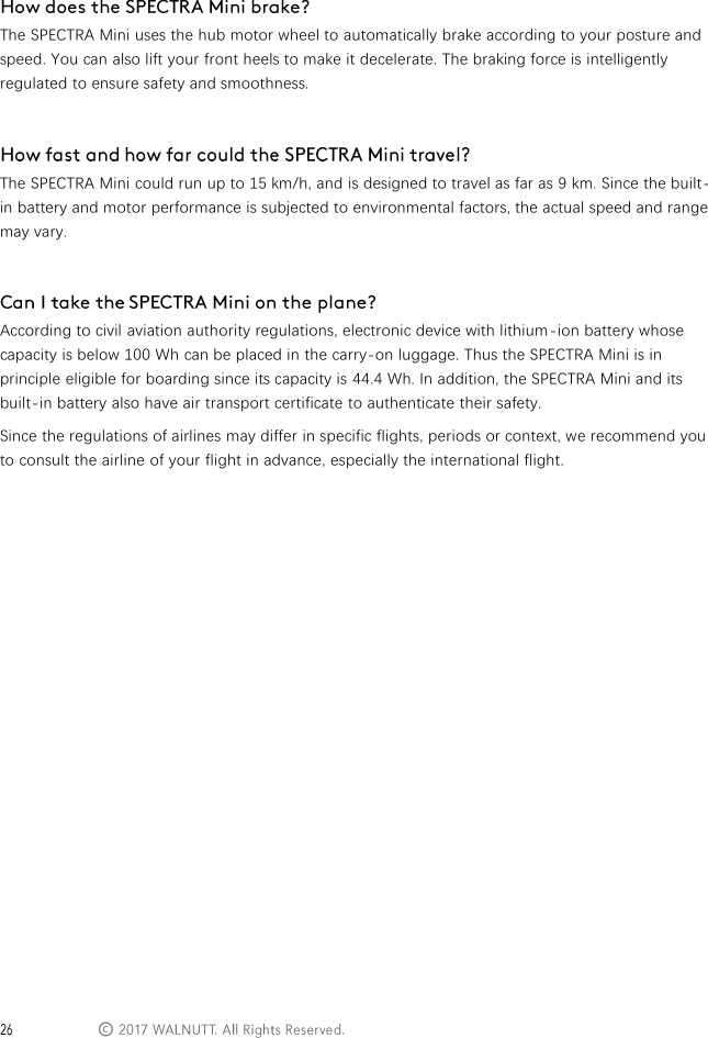  &copy;   The SPECTRA Mini uses the hub motor wheel to automatically brake according to your posture and speed. You can also lift your front heels to make it decelerate. The braking force is intelligently regulated to ensure safety and smoothness.   The SPECTRA Mini could run up to 15 km/h, and is designed to travel as far as 9 km. Since the built-in battery and motor performance is subjected to environmental factors, the actual speed and range may vary.   According to civil aviation authority regulations, electronic device with lithium -ion battery whose capacity is below 100 Wh can be placed in the carry-on luggage. Thus the SPECTRA Mini is in principle eligible for boarding since its capacity is 44.4 Wh. In addition, the SPECTRA Mini and its built-in battery also have air transport certificate to authenticate their safety. Since the regulations of airlines may differ in specific flights, periods or context, we recommend you to consult the airline of your flight in advance, especially the international flight.             