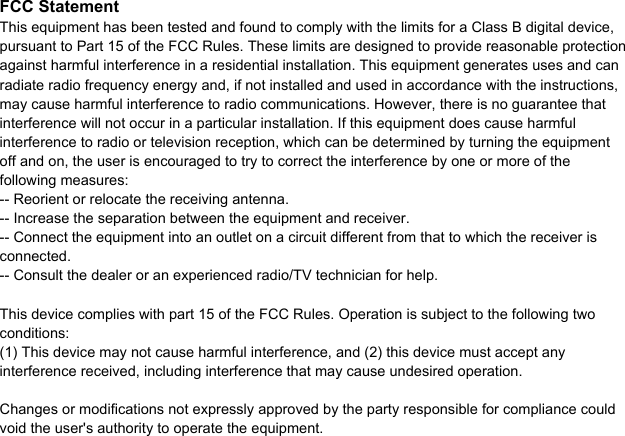 FCC StatementThis equipment has been tested and found to comply with the limits for a Class B digital device, pursuant to Part 15 of the FCC Rules. These limits are designed to provide reasonable protection against harmful interference in a residential installation. This equipment generates uses and can radiate radio frequency energy and, if not installed and used in accordance with the instructions, may cause harmful interference to radio communications. However, there is no guarantee that interference will not occur in a particular installation. If this equipment does cause harmful interference to radio or television reception, which can be determined by turning the equipment off and on, the user is encouraged to try to correct the interference by one or more of the following measures:-- Reorient or relocate the receiving antenna.  -- Increase the separation between the equipment and receiver.   -- Connect the equipment into an outlet on a circuit different from that to which the receiver is connected.  -- Consult the dealer or an experienced radio/TV technician for help.This device complies with part 15 of the FCC Rules. Operation is subject to the following two conditions:(1) This device may not cause harmful interference, and (2) this device must accept any interference received, including interference that may cause undesired operation.Changes or modifications not expressly approved by the party responsible for compliance could void the user's authority to operate the equipment.