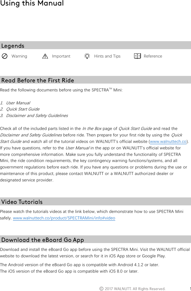   &copy;         Warning  Important  Hints and Tips  Reference   Read the following documents before using the SPECTRATM Mini:  1. User Manual 2. Quick Start Guide 3. Disclaimer and Safety Guidelines  Check all of the included parts listed in the In the Box page of Quick Start Guide and read the Disclaimer and Safety Guidelines before ride. Then prepare for your first ride by using the Quick Start Guide and watch all of the tutorial videos on WALNUTT's official website (www.walnuttech.co). If you have questions, refer to the User Manual in the app or on WALNUTT's official website for more comprehensive information. Make sure you fully understand the functionality of SPECTRA Mini, the ride condition requirements, the key contingency warning functions/systems, and all government regulations before each ride. If you have any questions or problems during the use or maintenance of this product, please contact WALNUTT or a WALNUTT authorized dealer or designated service provider.   Please watch the tutorials videos at the link below, which demonstrate how to use SPECTRA Mini safely. www.walnuttech.co/product/SPECTRAMini/info#video   Download and install the eBoard Go app before using the SPECTRA Mini. Visit the WALNUTT official website to download the latest version, or search for it in iOS App store or Google Play.  The Android version of the eBoard Go app is compatible with Android 4.1.2 or later. The iOS version of the eBoard Go app is compatible with iOS 8.0 or later.   