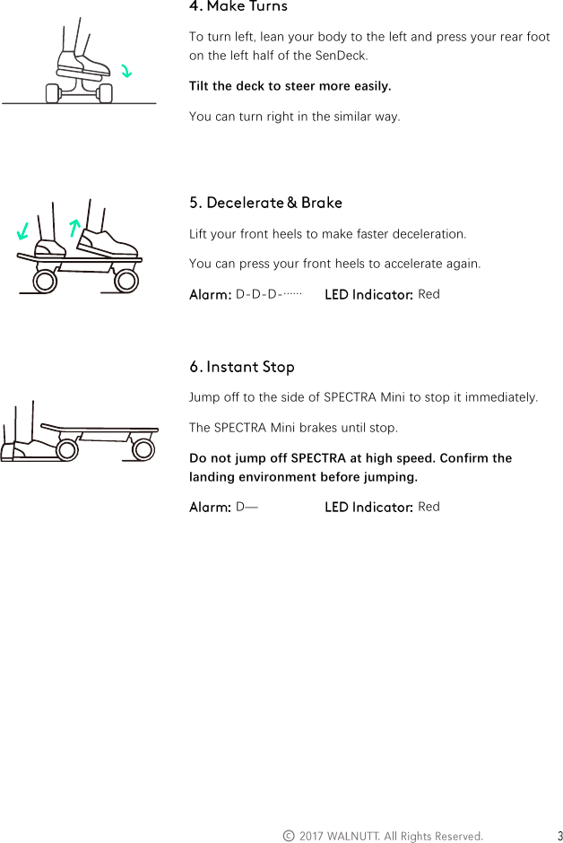   &copy;      To turn left, lean your body to the left and press your rear foot on the left half of the SenDeck. Tilt the deck to steer more easily. You can turn right in the similar way.    Lift your front heels to make faster deceleration. You can press your front heels to accelerate again.  D-D-D-&hellip;&hellip;   Red    Jump off to the side of SPECTRA Mini to stop it immediately. The SPECTRA Mini brakes until stop. Do not jump off SPECTRA at high speed. Confirm the landing environment before jumping.  D&mdash;  Red             