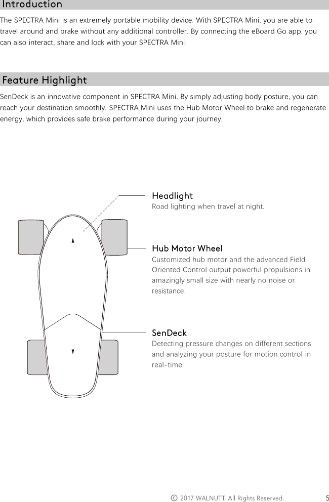   &copy;   The SPECTRA Mini is an extremely portable mobility device. With SPECTRA Mini, you are able to travel around and brake without any additional controller. By connecting the eBoard Go app, you can also interact, share and lock with your SPECTRA Mini.   SenDeck is an innovative component in SPECTRA Mini. By simply adjusting body posture, you can reach your destination smoothly. SPECTRA Mini uses the Hub Motor Wheel to brake and regenerate energy, which provides safe brake performance during your journey.         Road lighting when travel at night.    Customized hub motor and the advanced Field Oriented Control output powerful propulsions in amazingly small size with nearly no noise or resistance.    Detecting pressure changes on different sections and analyzing your posture for motion control in real-time.          