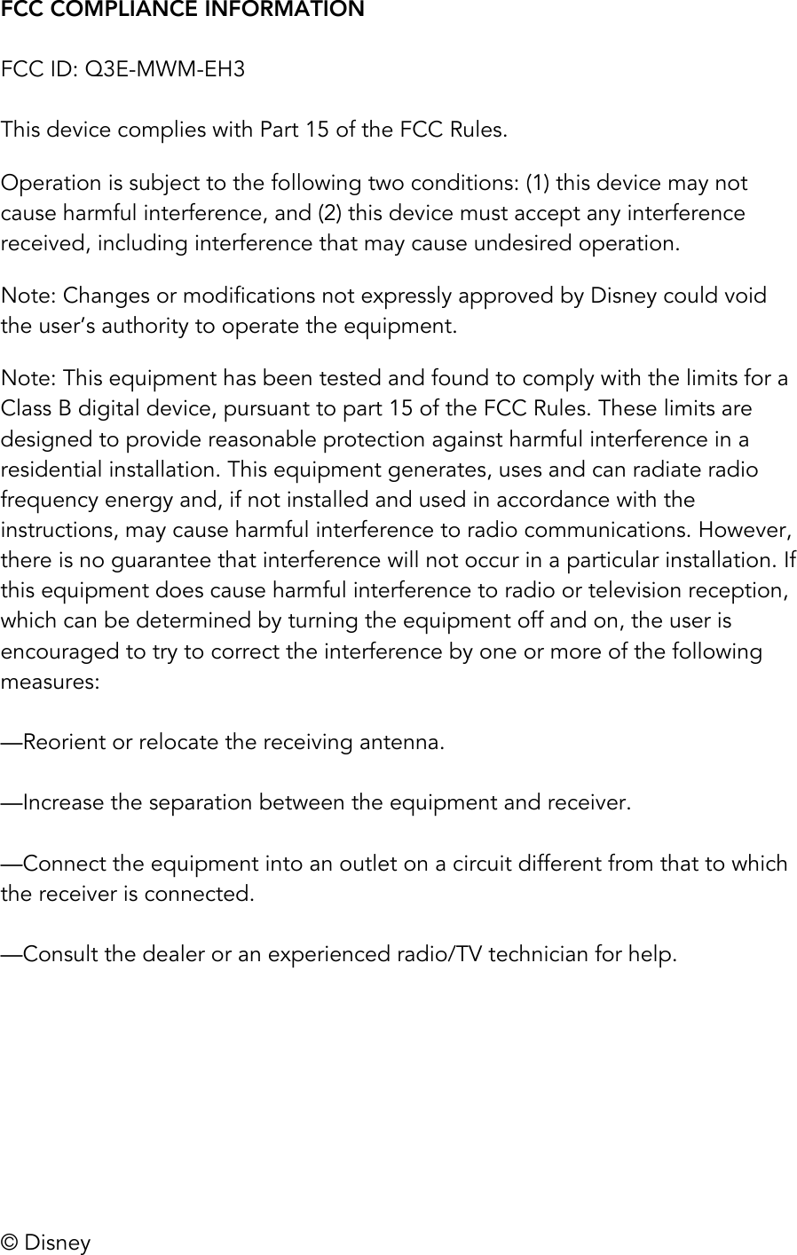 &copy; Disney FCC COMPLIANCE INFORMATION  FCC ID: Q3E-MWM-EH3  This device complies with Part 15 of the FCC Rules.  Operation is subject to the following two conditions: (1) this device may not cause harmful interference, and (2) this device must accept any interference received, including interference that may cause undesired operation.  Note: Changes or modifications not expressly approved by Disney could void the user&rsquo;s authority to operate the equipment. Note: This equipment has been tested and found to comply with the limits for a Class B digital device, pursuant to part 15 of the FCC Rules. These limits are designed to provide reasonable protection against harmful interference in a residential installation. This equipment generates, uses and can radiate radio frequency energy and, if not installed and used in accordance with the instructions, may cause harmful interference to radio communications. However, there is no guarantee that interference will not occur in a particular installation. If this equipment does cause harmful interference to radio or television reception, which can be determined by turning the equipment off and on, the user is encouraged to try to correct the interference by one or more of the following measures:   &mdash;Reorient or relocate the receiving antenna.   &mdash;Increase the separation between the equipment and receiver.   &mdash;Connect the equipment into an outlet on a circuit different from that to which the receiver is connected.   &mdash;Consult the dealer or an experienced radio/TV technician for help. 