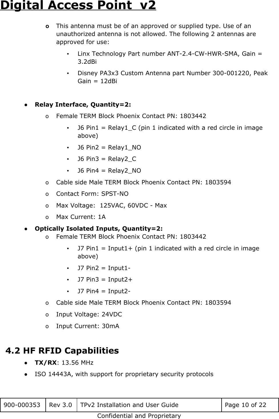 Digital Access Point  v2 oThis antenna must be of an approved or supplied type. Use of an unauthorized antenna is not allowed. The following 2 antennas are approved for use: ▪Linx Technology Part number ANT-2.4-CW-HWR-SMA, Gain = 3.2dBi ▪Disney PA3x3 Custom Antenna part Number 300-001220, Peak Gain = 12dBi  ●Relay Interface, Quantity=2:  oFemale TERM Block Phoenix Contact PN: 1803442 ▪J6 Pin1 = Relay1_C (pin 1 indicated with a red circle in image above) ▪J6 Pin2 = Relay1_NO ▪J6 Pin3 = Relay2_C ▪J6 Pin4 = Relay2_NO oCable side Male TERM Block Phoenix Contact PN: 1803594 oContact Form: SPST-NO oMax Voltage:  125VAC, 60VDC - Max oMax Current: 1A ●Optically Isolated Inputs, Quantity=2: oFemale TERM Block Phoenix Contact PN: 1803442 ▪J7 Pin1 = Input1+ (pin 1 indicated with a red circle in image above) ▪J7 Pin2 = Input1- ▪J7 Pin3 = Input2+ ▪J7 Pin4 = Input2-  oCable side Male TERM Block Phoenix Contact PN: 1803594 oInput Voltage: 24VDC oInput Current: 30mA  4.2 HF RFID Capabilities ●TX/RX: 13.56 MHz ●ISO 14443A, with support for proprietary security protocols  900-000353 Rev 3.0 TPv2 Installation and User Guide Page 10 of 22 Confidential and Proprietary 
