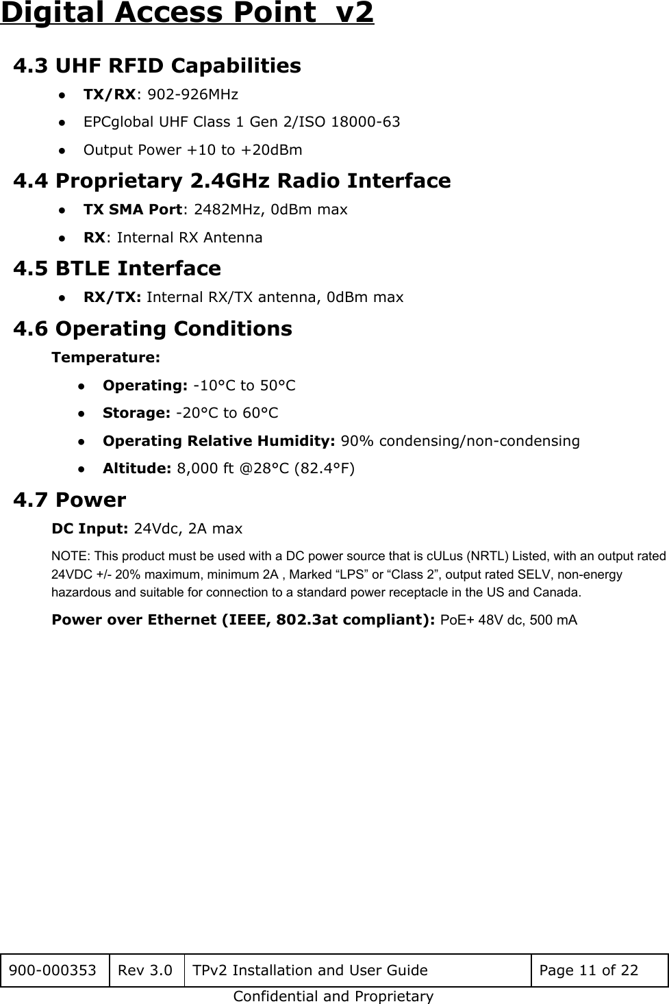 Digital Access Point  v2 4.3 UHF RFID Capabilities ●TX/RX: 902-926MHz ●EPCglobal UHF Class 1 Gen 2/ISO 18000-63 ●Output Power +10 to +20dBm 4.4 Proprietary 2.4GHz Radio Interface ●TX SMA Port: 2482MHz, 0dBm max ●RX: Internal RX Antenna 4.5 BTLE Interface ●RX/TX: Internal RX/TX antenna, 0dBm max 4.6 Operating Conditions Temperature: ●Operating: -10&deg;C to 50&deg;C ●Storage: -20&deg;C to 60&deg;C ●Operating Relative Humidity: 90% condensing/non-condensing ●Altitude: 8,000 ft @28&deg;C (82.4&deg;F) 4.7 Power DC Input: 24Vdc, 2A max NOTE: This product must be used with a DC power source that is cULus (NRTL) Listed, with an output rated 24VDC +/- 20% maximum, minimum 2A , Marked &ldquo;LPS&rdquo; or &ldquo;Class 2&rdquo;, output rated SELV, non-energy hazardous and suitable for connection to a standard power receptacle in the US and Canada. Power over Ethernet (IEEE, 802.3at compliant): PoE+ 48V dc, 500 mA              900-000353 Rev 3.0 TPv2 Installation and User Guide Page 11 of 22 Confidential and Proprietary 