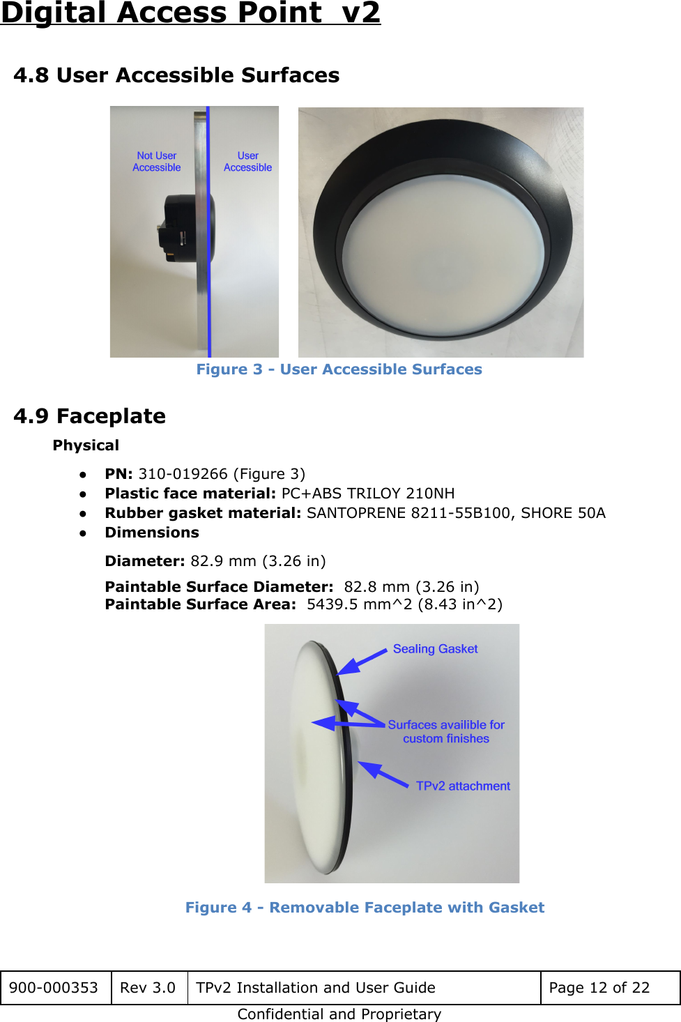 Digital Access Point  v2 4.8 User Accessible Surfaces        Figure 3 - User Accessible Surfaces  4.9 Faceplate Physical ●PN: 310-019266 (Figure 3) ●Plastic face material: PC+ABS TRILOY 210NH ●Rubber gasket material: SANTOPRENE 8211-55B100, SHORE 50A ●Dimensions Diameter: 82.9 mm (3.26 in) Paintable Surface Diameter:  82.8 mm (3.26 in) Paintable Surface Area:  5439.5 mm^2 (8.43 in^2)  Figure 4 - Removable Faceplate with Gasket  900-000353 Rev 3.0 TPv2 Installation and User Guide Page 12 of 22 Confidential and Proprietary 