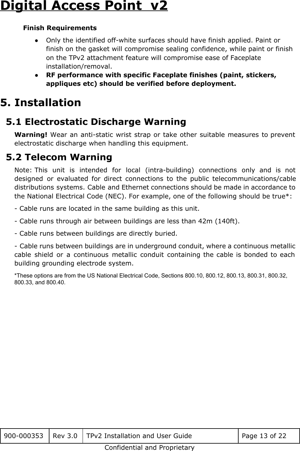 Digital Access Point  v2 Finish Requirements ●Only the identified off-white surfaces should have finish applied. Paint or finish on the gasket will compromise sealing confidence, while paint or finish on the TPv2 attachment feature will compromise ease of Faceplate installation/removal. ●RF performance with specific Faceplate finishes (paint, stickers, appliques etc) should be verified before deployment. 5. Installation 5.1 Electrostatic Discharge Warning  Warning! Wear an anti-static wrist strap or take other suitable measures to prevent                         electrostatic discharge when handling this equipment. 5.2 Telecom Warning Note: This unit is intended for local (intra-building) connections only and is not                       designed or evaluated for direct connections to the public telecommunications/cable                   distributions systems. Cable and Ethernet connections should be made in accordance to                       the National Electrical Code (NEC). For example, one of the following should be true*: - Cable runs are located in the same building as this unit. - Cable runs through air between buildings are less than 42m (140ft). - Cable runs between buildings are directly buried. - Cable runs between buildings are in underground conduit, where a continuous metallic                         cable shield or a continuous metallic conduit containing the cable is bonded to each                           building grounding electrode system. *These options are from the US National Electrical Code, Sections 800.10, 800.12, 800.13, 800.31, 800.32, 800.33, and 800.40.      900-000353 Rev 3.0 TPv2 Installation and User Guide Page 13 of 22 Confidential and Proprietary 