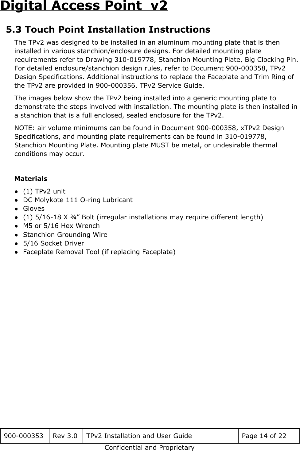 Digital Access Point  v2 5.3 Touch Point Installation Instructions The TPv2 was designed to be installed in an aluminum mounting plate that is then installed in various stanchion/enclosure designs. For detailed mounting plate requirements refer to Drawing 310-019778, Stanchion Mounting Plate, Big Clocking Pin. For detailed enclosure/stanchion design rules, refer to Document 900-000358, TPv2 Design Specifications. Additional instructions to replace the Faceplate and Trim Ring of the TPv2 are provided in 900-000356, TPv2 Service Guide.  The images below show the TPv2 being installed into a generic mounting plate to demonstrate the steps involved with installation. The mounting plate is then installed in a stanchion that is a full enclosed, sealed enclosure for the TPv2.  NOTE: air volume minimums can be found in Document 900-000358, xTPv2 Design Specifications, and mounting plate requirements can be found in 310-019778, Stanchion Mounting Plate. Mounting plate MUST be metal, or undesirable thermal conditions may occur.  Materials ●(1) TPv2 unit ●DC Molykote 111 O-ring Lubricant ●Gloves ●(1) 5/16-18 X &frac34;&rdquo; Bolt (irregular installations may require different length) ●M5 or 5/16 Hex Wrench ●Stanchion Grounding Wire ●5/16 Socket Driver ●Faceplate Removal Tool (if replacing Faceplate)    900-000353 Rev 3.0 TPv2 Installation and User Guide Page 14 of 22 Confidential and Proprietary 