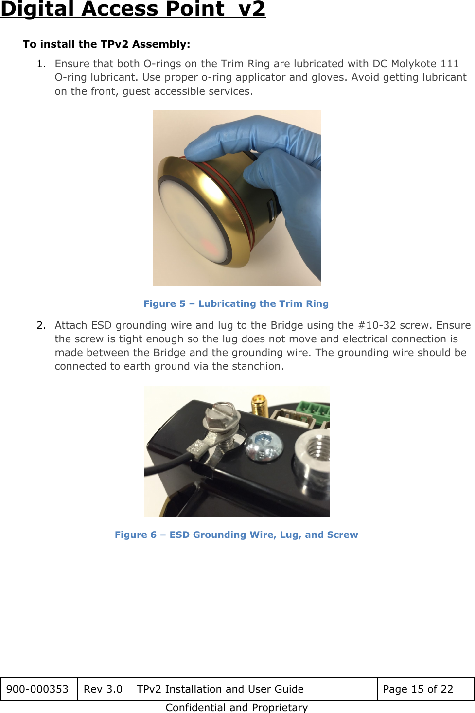 Digital Access Point  v2 To install the TPv2 Assembly: 1. Ensure that both O-rings on the Trim Ring are lubricated with DC Molykote 111 O-ring lubricant. Use proper o-ring applicator and gloves. Avoid getting lubricant on the front, guest accessible services.  Figure 5 &ndash; Lubricating the Trim Ring 2. Attach ESD grounding wire and lug to the Bridge using the #10-32 screw. Ensure the screw is tight enough so the lug does not move and electrical connection is made between the Bridge and the grounding wire. The grounding wire should be connected to earth ground via the stanchion.  Figure 6 &ndash; ESD Grounding Wire, Lug, and Screw      900-000353 Rev 3.0 TPv2 Installation and User Guide Page 15 of 22 Confidential and Proprietary 