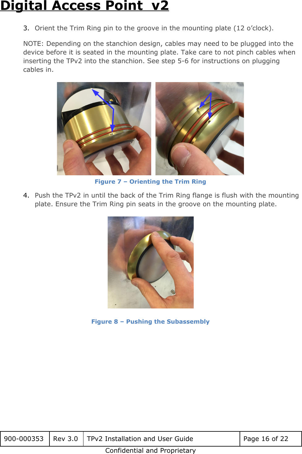 Digital Access Point  v2 3. Orient the Trim Ring pin to the groove in the mounting plate (12 o&rsquo;clock). NOTE: Depending on the stanchion design, cables may need to be plugged into the device before it is seated in the mounting plate. Take care to not pinch cables when inserting the TPv2 into the stanchion. See step 5-6 for instructions on plugging cables in.    Figure 7 &ndash; Orienting the Trim Ring 4. Push the TPv2 in until the back of the Trim Ring flange is flush with the mounting plate. Ensure the Trim Ring pin seats in the groove on the mounting plate.  Figure 8 &ndash; Pushing the Subassembly     900-000353 Rev 3.0 TPv2 Installation and User Guide Page 16 of 22 Confidential and Proprietary 
