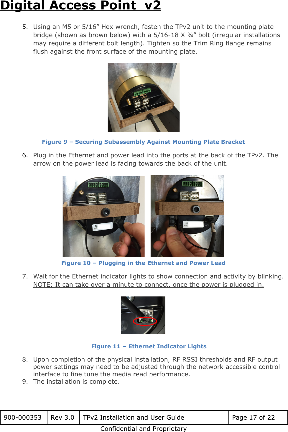 Digital Access Point  v2 5. Using an M5 or 5/16&rdquo; Hex wrench, fasten the TPv2 unit to the mounting plate bridge (shown as brown below) with a 5/16-18 X &frac34;&rdquo; bolt (irregular installations may require a different bolt length). Tighten so the Trim Ring flange remains flush against the front surface of the mounting plate.   Figure 9 &ndash; Securing Subassembly Against Mounting Plate Bracket 6. Plug in the Ethernet and power lead into the ports at the back of the TPv2. The arrow on the power lead is facing towards the back of the unit.      Figure 10 &ndash; Plugging in the Ethernet and Power Lead 7. Wait for the Ethernet indicator lights to show connection and activity by blinking. NOTE: It can take over a minute to connect, once the power is plugged in.   Figure 11 &ndash; Ethernet Indicator Lights 8. Upon completion of the physical installation, RF RSSI thresholds and RF output power settings may need to be adjusted through the network accessible control interface to fine tune the media read performance.  9. The installation is complete.  900-000353 Rev 3.0 TPv2 Installation and User Guide Page 17 of 22 Confidential and Proprietary 