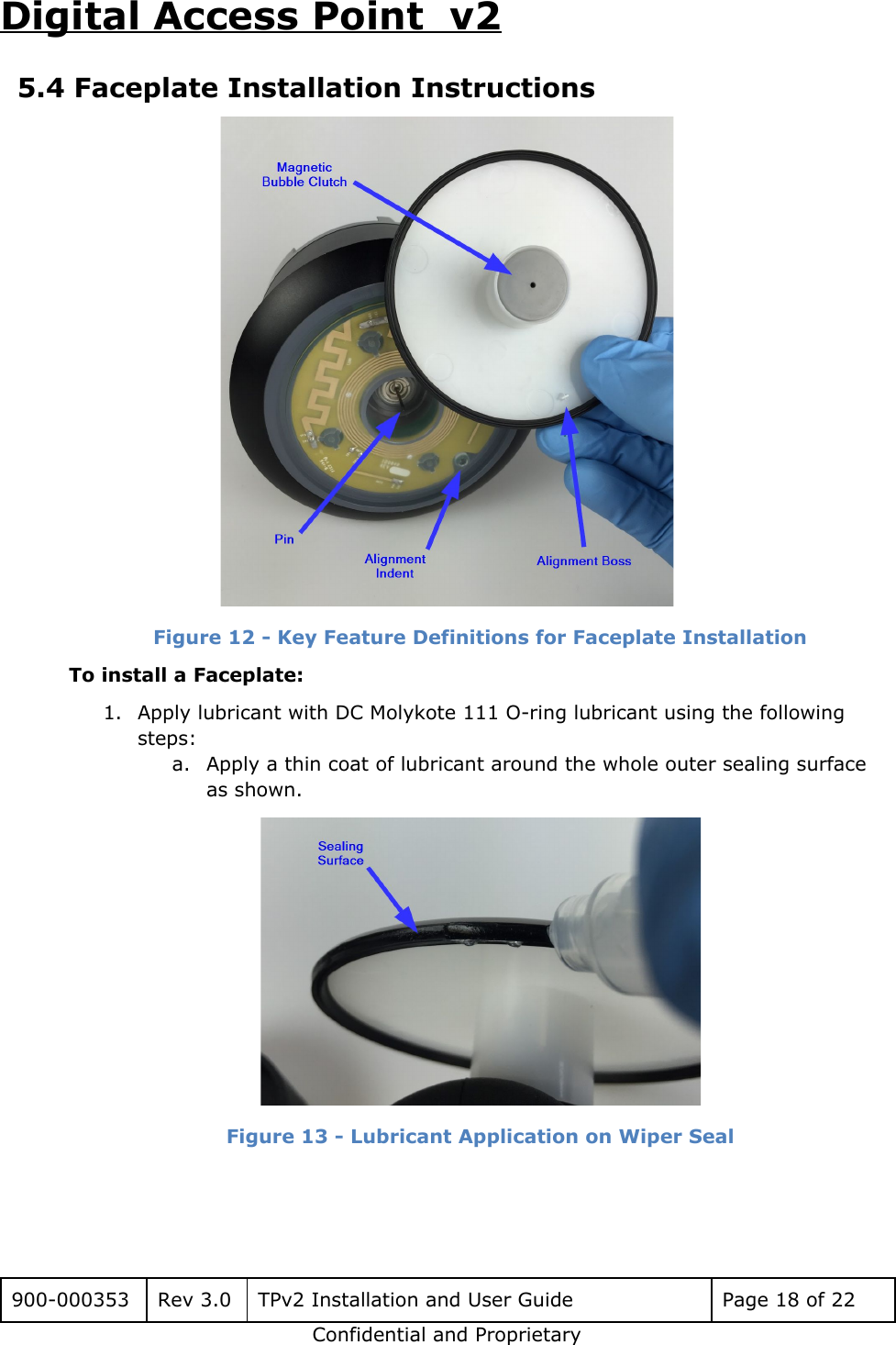 Digital Access Point  v2 5.4 Faceplate Installation Instructions  Figure 12 - Key Feature Definitions for Faceplate Installation To install a Faceplate: 1. Apply lubricant with DC Molykote 111 O-ring lubricant using the following steps: a. Apply a thin coat of lubricant around the whole outer sealing surface as shown.  Figure 13 - Lubricant Application on Wiper Seal   900-000353 Rev 3.0 TPv2 Installation and User Guide Page 18 of 22 Confidential and Proprietary 