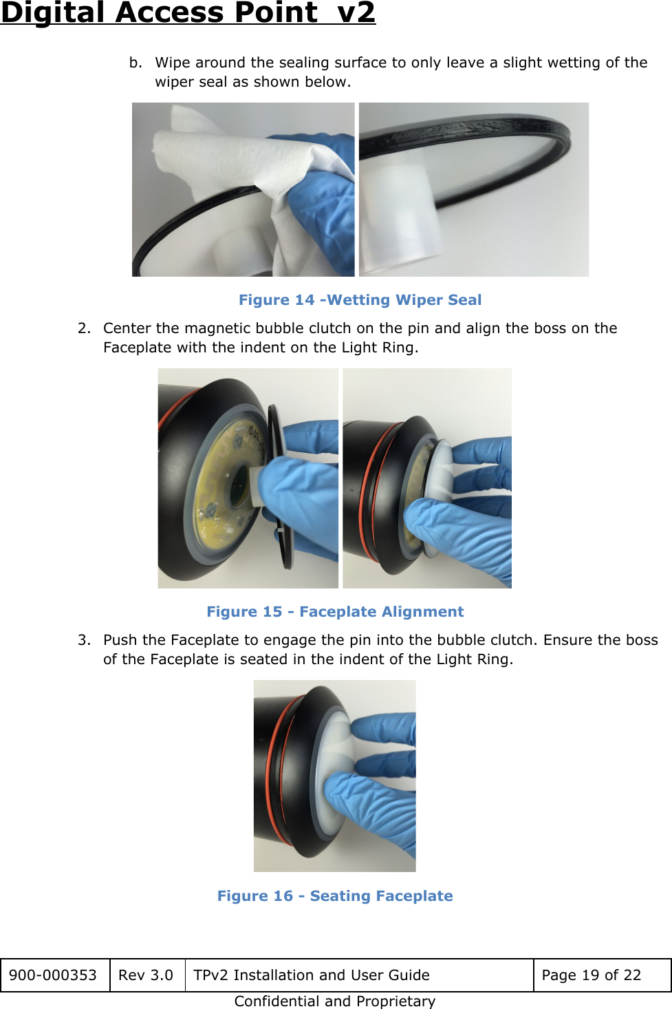 Digital Access Point  v2 b. Wipe around the sealing surface to only leave a slight wetting of the wiper seal as shown below.  Figure 14 -Wetting Wiper Seal 2. Center the magnetic bubble clutch on the pin and align the boss on the Faceplate with the indent on the Light Ring.  Figure 15 - Faceplate Alignment 3. Push the Faceplate to engage the pin into the bubble clutch. Ensure the boss of the Faceplate is seated in the indent of the Light Ring.  Figure 16 - Seating Faceplate  900-000353 Rev 3.0 TPv2 Installation and User Guide Page 19 of 22 Confidential and Proprietary 