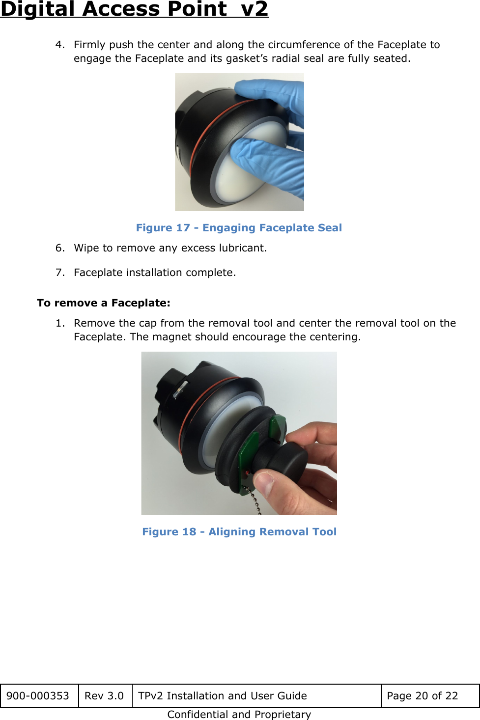 Digital Access Point  v2 4. Firmly push the center and along the circumference of the Faceplate to engage the Faceplate and its gasket&rsquo;s radial seal are fully seated.  Figure 17 - Engaging Faceplate Seal 6. Wipe to remove any excess lubricant. 7. Faceplate installation complete. To remove a Faceplate: 1. Remove the cap from the removal tool and center the removal tool on the Faceplate. The magnet should encourage the centering.  Figure 18 - Aligning Removal Tool      900-000353 Rev 3.0 TPv2 Installation and User Guide Page 20 of 22 Confidential and Proprietary 