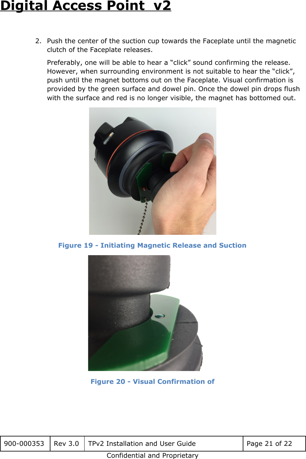 Digital Access Point  v2  2. Push the center of the suction cup towards the Faceplate until the magnetic clutch of the Faceplate releases. Preferably, one will be able to hear a &ldquo;click&rdquo; sound confirming the release. However, when surrounding environment is not suitable to hear the &ldquo;click&rdquo;, push until the magnet bottoms out on the Faceplate. Visual confirmation is provided by the green surface and dowel pin. Once the dowel pin drops flush with the surface and red is no longer visible, the magnet has bottomed out.  Figure 19 - Initiating Magnetic Release and Suction  Figure 20 - Visual Confirmation of     900-000353 Rev 3.0 TPv2 Installation and User Guide Page 21 of 22 Confidential and Proprietary 