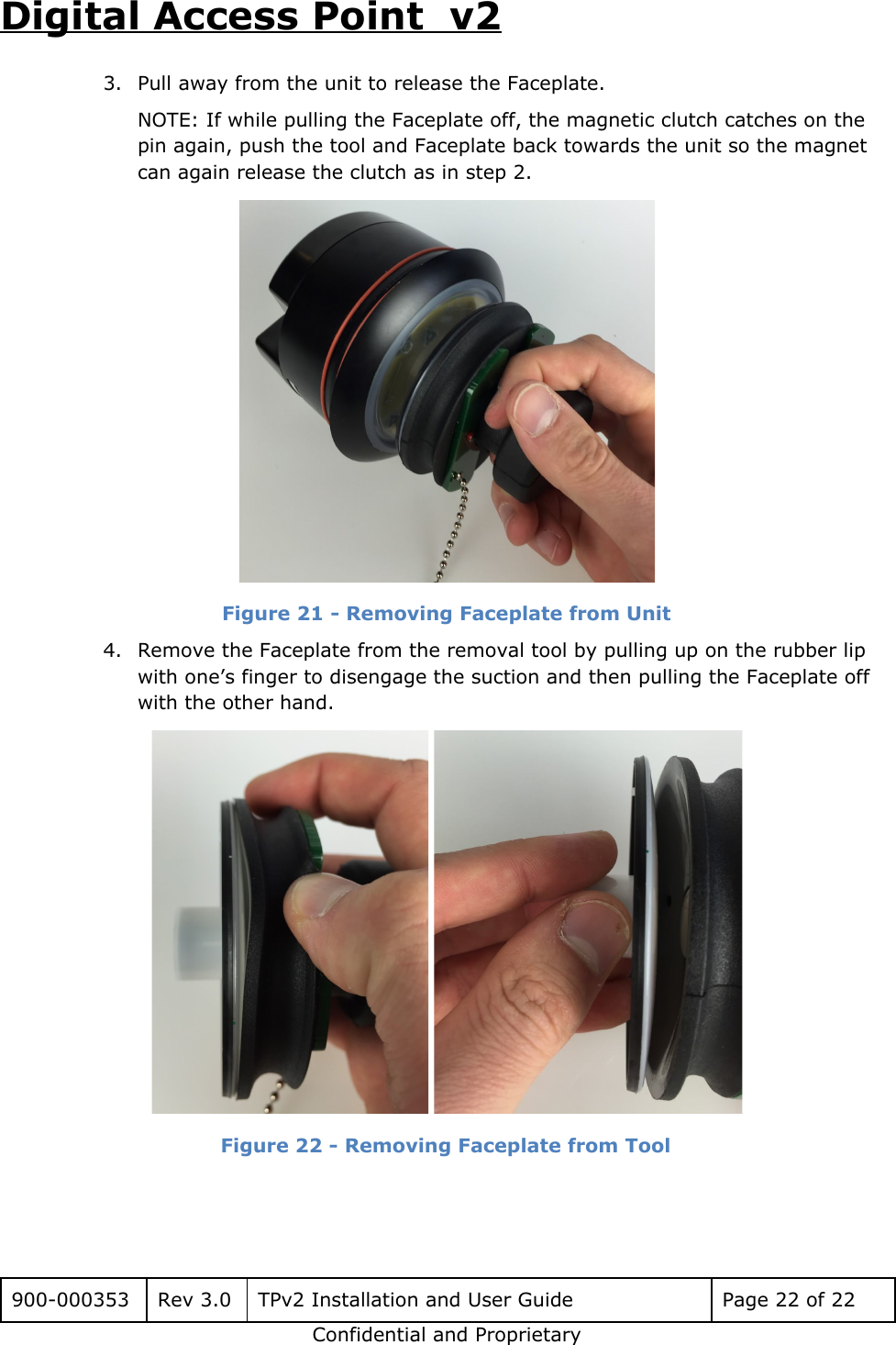 Digital Access Point  v2 3. Pull away from the unit to release the Faceplate. NOTE: If while pulling the Faceplate off, the magnetic clutch catches on the pin again, push the tool and Faceplate back towards the unit so the magnet can again release the clutch as in step 2.  Figure 21 - Removing Faceplate from Unit   4. Remove the Faceplate from the removal tool by pulling up on the rubber lip with one&rsquo;s finger to disengage the suction and then pulling the Faceplate off with the other hand.  Figure 22 - Removing Faceplate from Tool     900-000353 Rev 3.0 TPv2 Installation and User Guide Page 22 of 22 Confidential and Proprietary 