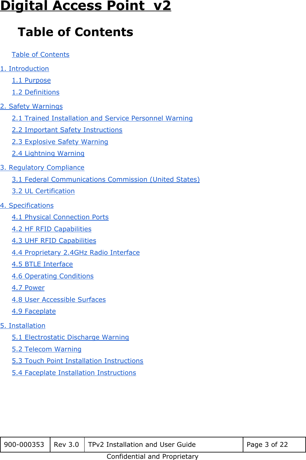 Digital Access Point  v2 Table of Contents Table of Contents 1. Introduction 1.1 Purpose 1.2 Definitions 2. Safety Warnings 2.1 Trained Installation and Service Personnel Warning 2.2 Important Safety Instructions 2.3 Explosive Safety Warning 2.4 Lightning Warning 3. Regulatory Compliance 3.1 Federal Communications Commission (United States) 3.2 UL Certification 4. Specifications 4.1 Physical Connection Ports 4.2 HF RFID Capabilities 4.3 UHF RFID Capabilities 4.4 Proprietary 2.4GHz Radio Interface 4.5 BTLE Interface 4.6 Operating Conditions 4.7 Power 4.8 User Accessible Surfaces 4.9 Faceplate 5. Installation 5.1 Electrostatic Discharge Warning 5.2 Telecom Warning 5.3 Touch Point Installation Instructions 5.4 Faceplate Installation Instructions   900-000353 Rev 3.0 TPv2 Installation and User Guide Page 3 of 22 Confidential and Proprietary 