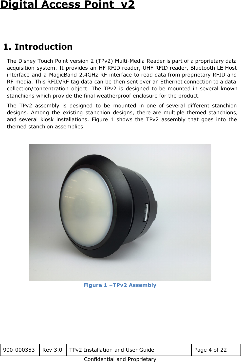 Digital Access Point  v2   1. Introduction The Disney Touch Point version 2 (TPv2) Multi-Media Reader is part of a proprietary data                             acquisition system. It provides an HF RFID reader, UHF RFID reader, Bluetooth LE Host                           interface and a MagicBand 2.4GHz RF interface to read data from proprietary RFID and                           RF media. This RFID/RF tag data can be then sent over an Ethernet connection to a data                                 collection/concentration object. The TPv2 is designed to be mounted in several known                       stanchions which provide the final weatherproof enclosure for the product.  The TPv2 assembly is designed to be mounted in one of several different stanchion                           designs. Among the existing stanchion designs, there are multiple themed stanchions,                     and several kiosk installations. Figure 1 shows the TPv2 assembly that goes into the                           themed stanchion assemblies.    Figure 1 &ndash;TPv2 Assembly     900-000353 Rev 3.0 TPv2 Installation and User Guide Page 4 of 22 Confidential and Proprietary 
