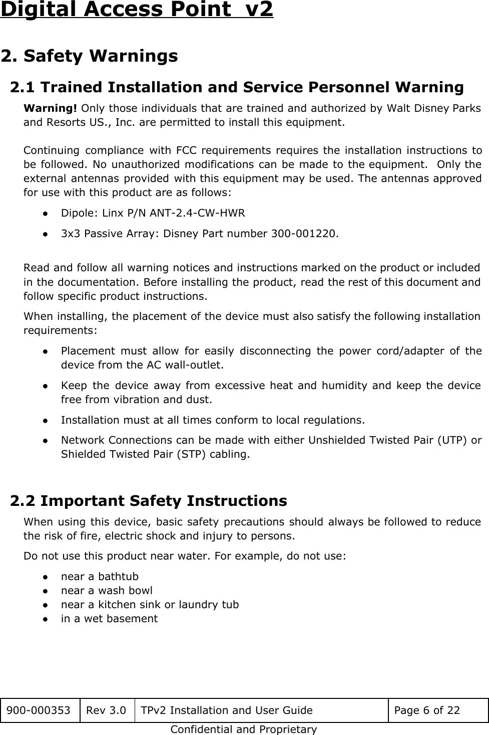 Digital Access Point  v2 2. Safety Warnings 2.1 Trained Installation and Service Personnel Warning Warning! Only those individuals that are trained and authorized by Walt Disney Parks                         and Resorts US., Inc. are permitted to install this equipment.   Continuing compliance with FCC requirements requires the installation instructions to                   be followed. No unauthorized modifications can be made to the equipment. Only the                         external antennas provided with this equipment may be used. The antennas approved                       for use with this product are as follows: ●Dipole: Linx P/N ANT-2.4-CW-HWR ●3x3 Passive Array: Disney Part number 300-001220.  Read and follow all warning notices and instructions marked on the product or included                           in the documentation. Before installing the product, read the rest of this document and                           follow specific product instructions. When installing, the placement of the device must also satisfy the following installation                         requirements: ●Placement must allow for easily disconnecting the power cord/adapter of the                     device from the AC wall-outlet. ●Keep the device away from excessive heat and humidity and keep the device                         free from vibration and dust. ●Installation must at all times conform to local regulations. ●Network Connections can be made with either Unshielded Twisted Pair (UTP) or                       Shielded Twisted Pair (STP) cabling.  2.2 Important Safety Instructions When using this device, basic safety precautions should always be followed to reduce                         the risk of fire, electric shock and injury to persons. Do not use this product near water. For example, do not use: ●near a bathtub ●near a wash bowl ●near a kitchen sink or laundry tub ●in a wet basement  900-000353 Rev 3.0 TPv2 Installation and User Guide Page 6 of 22 Confidential and Proprietary 