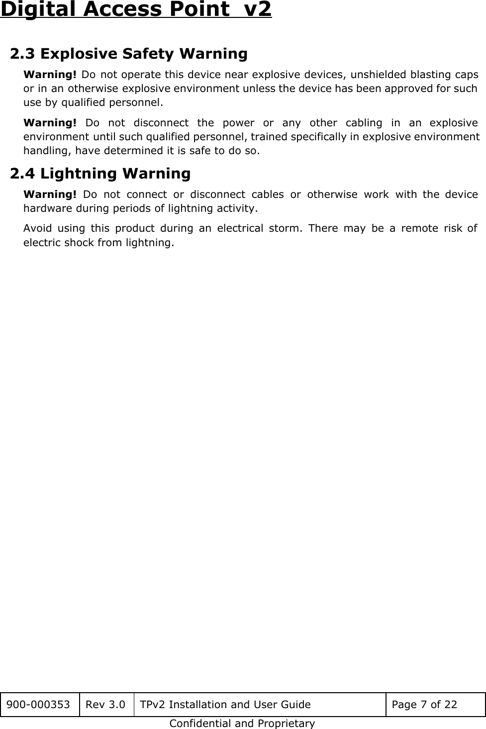 Digital Access Point  v2 2.3 Explosive Safety Warning Warning! Do not operate this device near explosive devices, unshielded blasting caps                       or in an otherwise explosive environment unless the device has been approved for such                           use by qualified personnel. Warning! Do not disconnect the power or any other cabling in an explosive                         environment until such qualified personnel, trained specifically in explosive environment                   handling, have determined it is safe to do so. 2.4 Lightning Warning Warning! Do not connect or disconnect cables or otherwise work with the device                         hardware during periods of lightning activity. Avoid using this product during an electrical storm. There may be a remote risk of                             electric shock from lightning.     900-000353 Rev 3.0 TPv2 Installation and User Guide Page 7 of 22 Confidential and Proprietary 