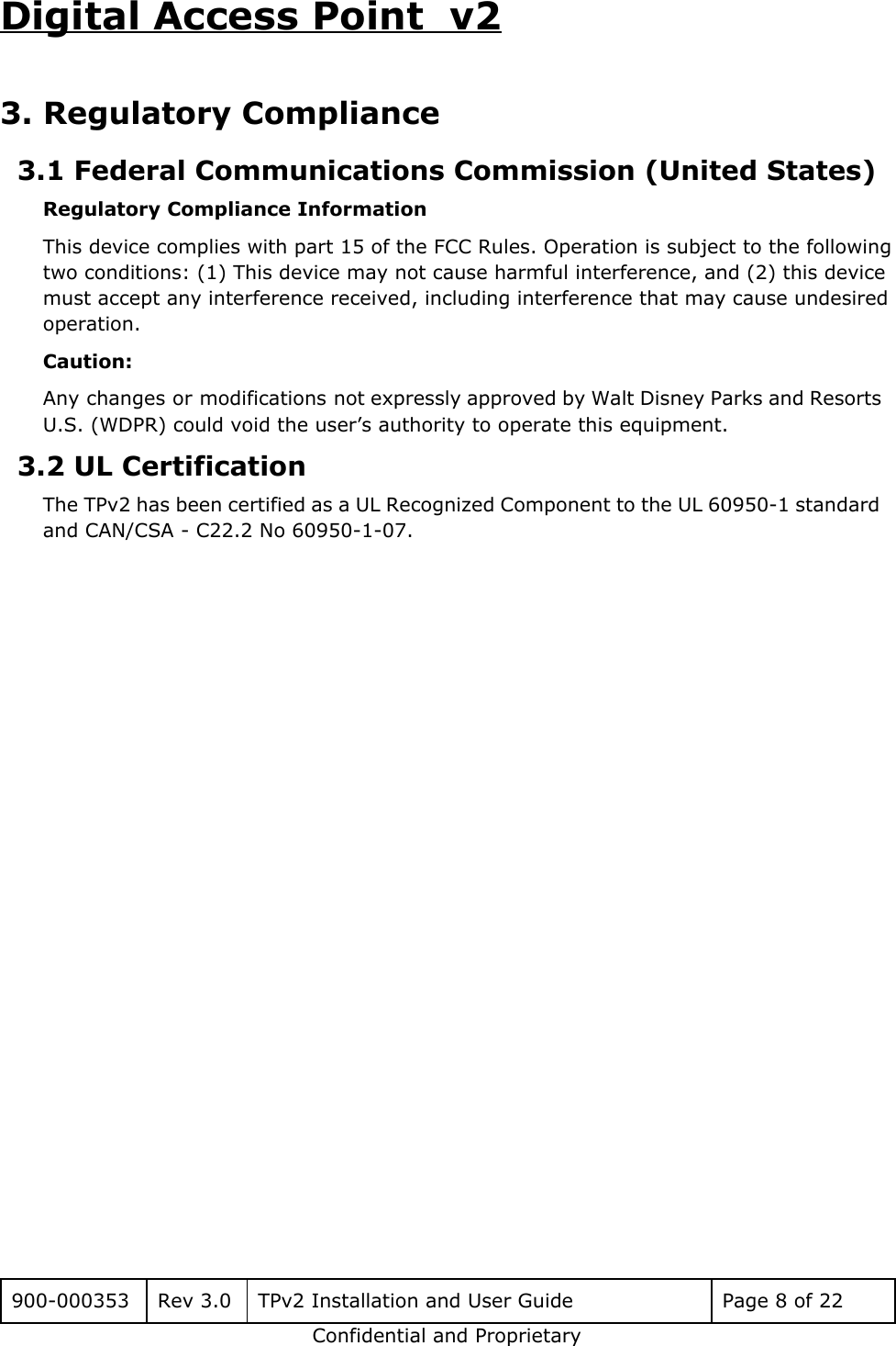 Digital Access Point  v2 3. Regulatory Compliance 3.1 Federal Communications Commission (United States) Regulatory Compliance Information This device complies with part 15 of the FCC Rules. Operation is subject to the following two conditions: (1) This device may not cause harmful interference, and (2) this device must accept any interference received, including interference that may cause undesired operation. Caution: Any changes or modifications not expressly approved by Walt Disney Parks and Resorts                         U.S. (WDPR) could void the user&rsquo;s authority to operate this equipment. 3.2 UL Certification The TPv2 has been certified as a UL Recognized Component to the UL 60950-1 standard                             and CAN/CSA - C22.2 No 60950-1-07.     900-000353 Rev 3.0 TPv2 Installation and User Guide Page 8 of 22 Confidential and Proprietary 