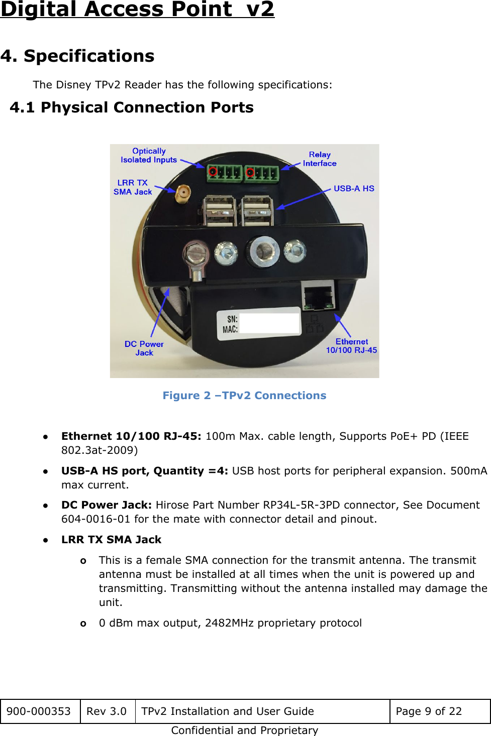 Digital Access Point  v2 4. Specifications The Disney TPv2 Reader has the following specifications: 4.1 Physical Connection Ports   Figure 2 &ndash;TPv2 Connections  ●Ethernet 10/100 RJ-45: 100m Max. cable length, Supports PoE+ PD (IEEE 802.3at-2009) ●USB-A HS port, Quantity =4: USB host ports for peripheral expansion. 500mA max current. ●DC Power Jack: Hirose Part Number RP34L-5R-3PD connector, See Document 604-0016-01 for the mate with connector detail and pinout. ●LRR TX SMA Jack  oThis is a female SMA connection for the transmit antenna. The transmit antenna must be installed at all times when the unit is powered up and transmitting. Transmitting without the antenna installed may damage the unit. o0 dBm max output, 2482MHz proprietary protocol  900-000353 Rev 3.0 TPv2 Installation and User Guide Page 9 of 22 Confidential and Proprietary 