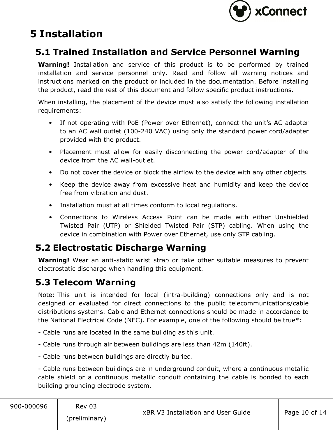  900-000096  Rev 03 (preliminary) xBR V3 Installation and User Guide  Page 10 of 14  5 Installation 5.1 Trained Installation and Service Personnel Warning Warning!  Installation  and  service  of  this  product  is  to  be  performed  by  trained installation  and  service  personnel  only.  Read  and  follow  all  warning  notices  and instructions marked on the product or included in the documentation. Before installing the product, read the rest of this document and follow specific product instructions. When installing, the placement of the device must also satisfy the following installation requirements: &bull; If not operating  with PoE (Power  over Ethernet), connect  the unit&rsquo;s AC adapter to an AC wall outlet (100-240 VAC) using only the standard power cord/adapter provided with the product. &bull; Placement  must  allow  for  easily  disconnecting  the  power  cord/adapter  of  the device from the AC wall-outlet. &bull; Do not cover the device or block the airflow to the device with any other objects. &bull; Keep  the  device  away  from  excessive  heat  and  humidity  and  keep  the  device free from vibration and dust. &bull; Installation must at all times conform to local regulations. &bull; Connections  to  Wireless  Access  Point  can  be  made  with  either  Unshielded Twisted  Pair  (UTP)  or  Shielded  Twisted  Pair  (STP)  cabling.  When  using  the device in combination with Power over Ethernet, use only STP cabling. 5.2 Electrostatic Discharge Warning  Warning!  Wear  an  anti-static  wrist  strap  or  take  other  suitable  measures  to  prevent electrostatic discharge when handling this equipment. 5.3 Telecom Warning Note: This  unit  is  intended  for  local  (intra-building)  connections  only  and  is  not designed  or  evaluated  for  direct  connections  to  the  public  telecommunications/cable distributions systems. Cable and Ethernet connections should be made in accordance to the National Electrical Code (NEC). For example, one of the following should be true*: - Cable runs are located in the same building as this unit. - Cable runs through air between buildings are less than 42m (140ft). - Cable runs between buildings are directly buried. - Cable runs between buildings are in underground conduit, where a continuous metallic cable  shield  or  a  continuous  metallic  conduit  containing  the  cable  is  bonded  to  each building grounding electrode system. 
