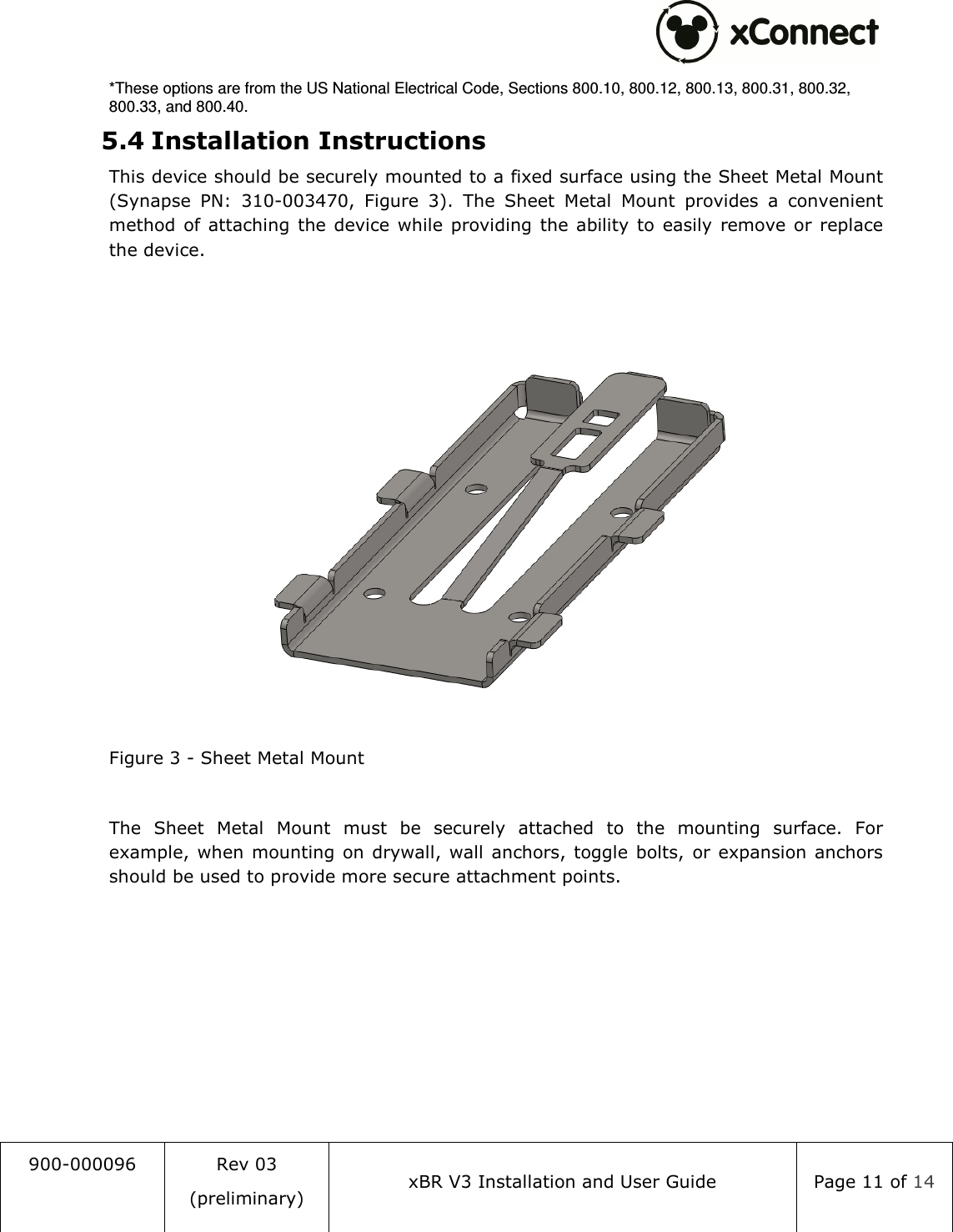  900-000096  Rev 03 (preliminary) xBR V3 Installation and User Guide  Page 11 of 14  *These options are from the US National Electrical Code, Sections 800.10, 800.12, 800.13, 800.31, 800.32, 800.33, and 800.40. 5.4 Installation Instructions This device should be securely mounted to a fixed surface using the Sheet Metal Mount (Synapse  PN:  310-003470,  Figure  3).  The  Sheet  Metal  Mount  provides  a  convenient method  of attaching  the device  while  providing  the ability to  easily  remove  or replace the device.   Figure 3 - Sheet Metal Mount  The  Sheet  Metal  Mount  must  be  securely  attached  to  the  mounting  surface.  For example,  when  mounting  on drywall, wall anchors, toggle bolts,  or  expansion anchors should be used to provide more secure attachment points.  