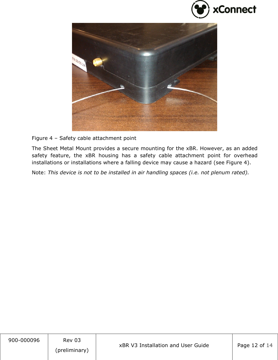  900-000096  Rev 03 (preliminary) xBR V3 Installation and User Guide  Page 12 of 14   Figure 4 &ndash; Safety cable attachment point The Sheet Metal Mount provides a secure mounting for the xBR. However, as an added safety  feature,  the  xBR  housing  has  a  safety  cable  attachment  point  for  overhead installations or installations where a falling device may cause a hazard (see Figure 4). Note: This device is not to be installed in air handling spaces (i.e. not plenum rated).   
