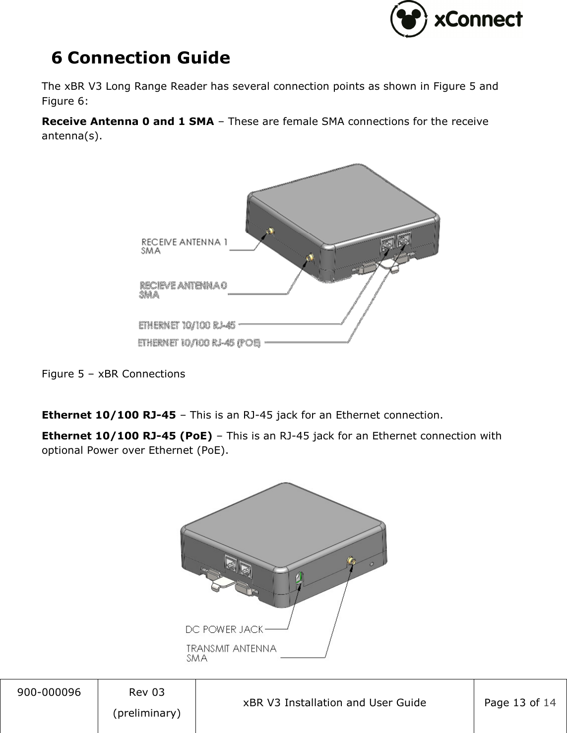  900-000096  Rev 03 (preliminary) xBR V3 Installation and User Guide  Page 13 of 14  6 Connection Guide The xBR V3 Long Range Reader has several connection points as shown in Figure 5 and Figure 6: Receive Antenna 0 and 1 SMA &ndash; These are female SMA connections for the receive antenna(s).  Figure 5 &ndash; xBR Connections  Ethernet 10/100 RJ-45 &ndash; This is an RJ-45 jack for an Ethernet connection. Ethernet 10/100 RJ-45 (PoE) &ndash; This is an RJ-45 jack for an Ethernet connection with optional Power over Ethernet (PoE).  