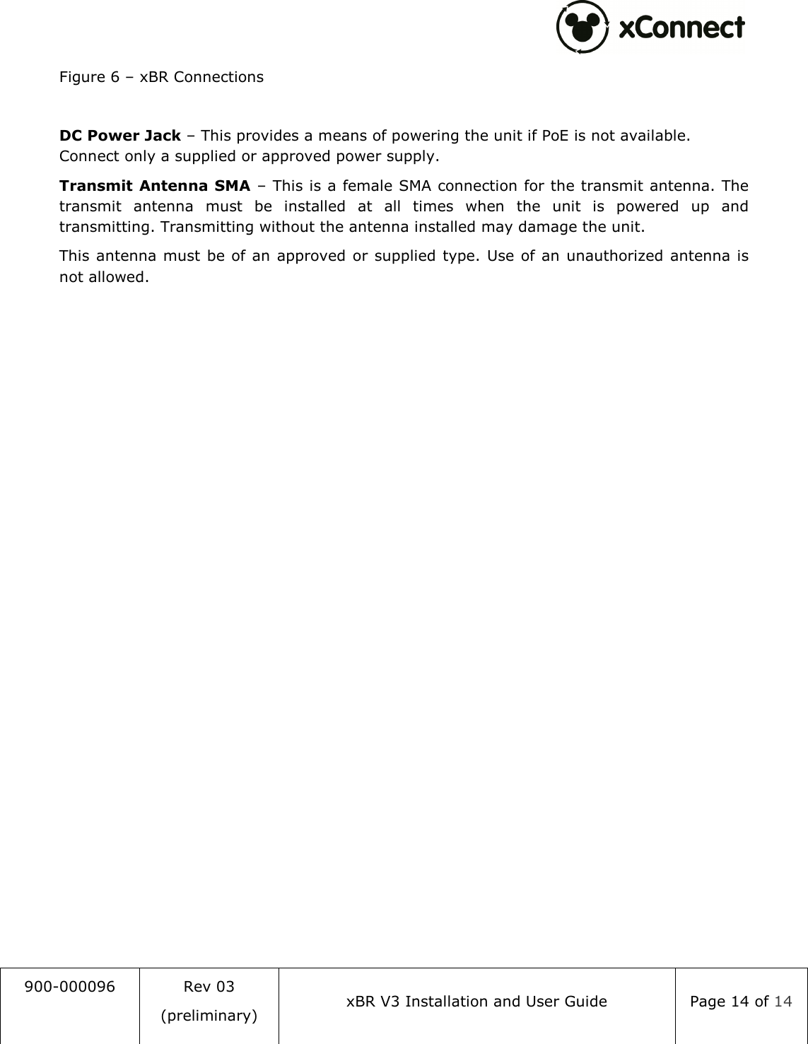  900-000096  Rev 03 (preliminary) xBR V3 Installation and User Guide  Page 14 of 14  Figure 6 &ndash; xBR Connections  DC Power Jack &ndash; This provides a means of powering the unit if PoE is not available. Connect only a supplied or approved power supply. Transmit Antenna SMA &ndash; This is a female SMA connection for the transmit antenna. The transmit  antenna  must  be  installed  at  all  times  when  the  unit  is  powered  up  and transmitting. Transmitting without the antenna installed may damage the unit. This  antenna must  be of an approved  or supplied type. Use of an unauthorized antenna is not allowed. 