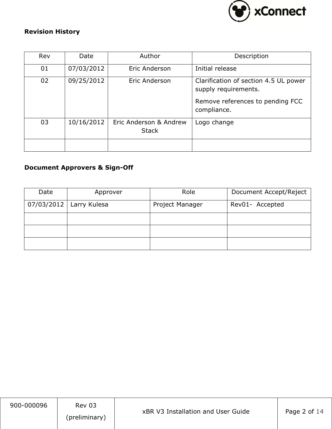  900-000096  Rev 03 (preliminary) xBR V3 Installation and User Guide  Page 2 of 14  Revision History  Rev  Date  Author  Description 01  07/03/2012 Eric Anderson  Initial release 02  09/25/2012 Eric Anderson  Clarification of section 4.5 UL power supply requirements. Remove references to pending FCC compliance. 03  10/16/2012 Eric Anderson &amp; Andrew Stack Logo change         Document Approvers &amp; Sign-Off  Date  Approver  Role  Document Accept/Reject 07/03/2012 Larry Kulesa  Project Manager  Rev01-  Accepted                          