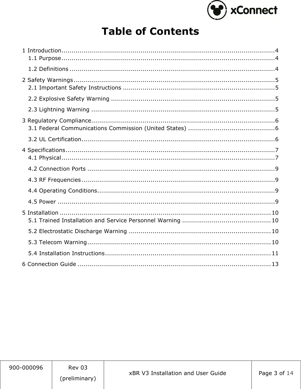  900-000096  Rev 03 (preliminary) xBR V3 Installation and User Guide  Page 3 of 14  Table of Contents 1 Introduction ............................................................................................................ 4 1.1 Purpose ............................................................................................................ 4 1.2 Definitions ........................................................................................................ 4 2 Safety Warnings ...................................................................................................... 5 2.1 Important Safety Instructions ............................................................................. 5 2.2 Explosive Safety Warning ................................................................................... 5 2.3 Lightning Warning ............................................................................................. 5 3 Regulatory Compliance ............................................................................................. 6 3.1 Federal Communications Commission (United States) ............................................ 6 3.2 UL Certification .................................................................................................. 6 4 Specifications .......................................................................................................... 7 4.1 Physical ............................................................................................................ 7 4.2 Connection Ports ............................................................................................... 9 4.3 RF Frequencies .................................................................................................. 9 4.4 Operating Conditions .......................................................................................... 9 4.5 Power .............................................................................................................. 9 5 Installation ........................................................................................................... 10 5.1 Trained Installation and Service Personnel Warning ............................................. 10 5.2 Electrostatic Discharge Warning ........................................................................ 10 5.3 Telecom Warning ............................................................................................. 10 5.4 Installation Instructions .................................................................................... 11 6 Connection Guide .................................................................................................. 13     
