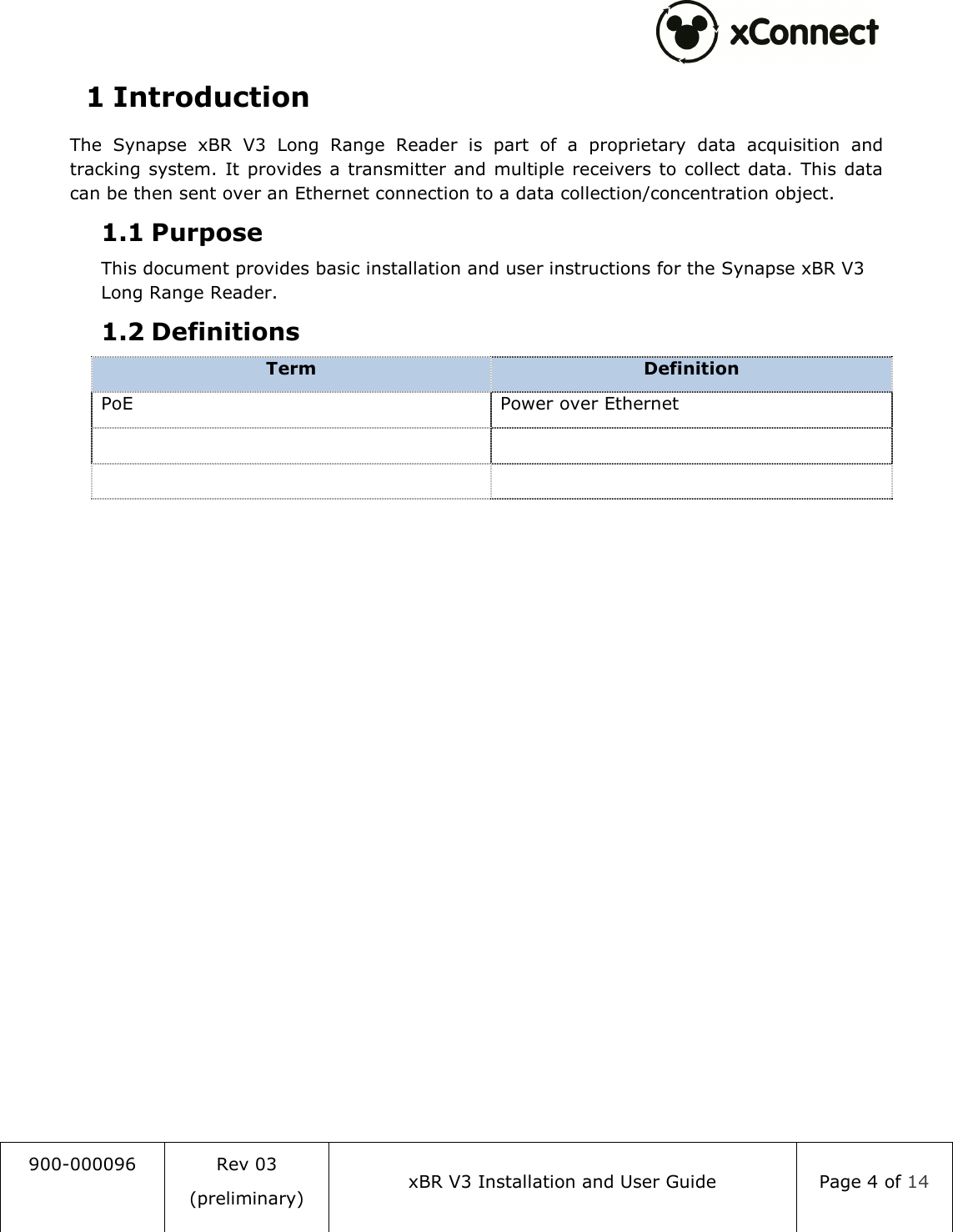  900-000096  Rev 03 (preliminary) xBR V3 Installation and User Guide  Page 4 of 14  1 Introduction The  Synapse  xBR  V3  Long  Range  Reader  is  part  of  a  proprietary  data  acquisition  and tracking system.  It provides a transmitter and multiple  receivers to  collect data. This  data can be then sent over an Ethernet connection to a data collection/concentration object. 1.1 Purpose This document provides basic installation and user instructions for the Synapse xBR V3 Long Range Reader. 1.2 Definitions Term  Definition PoE  Power over Ethernet          