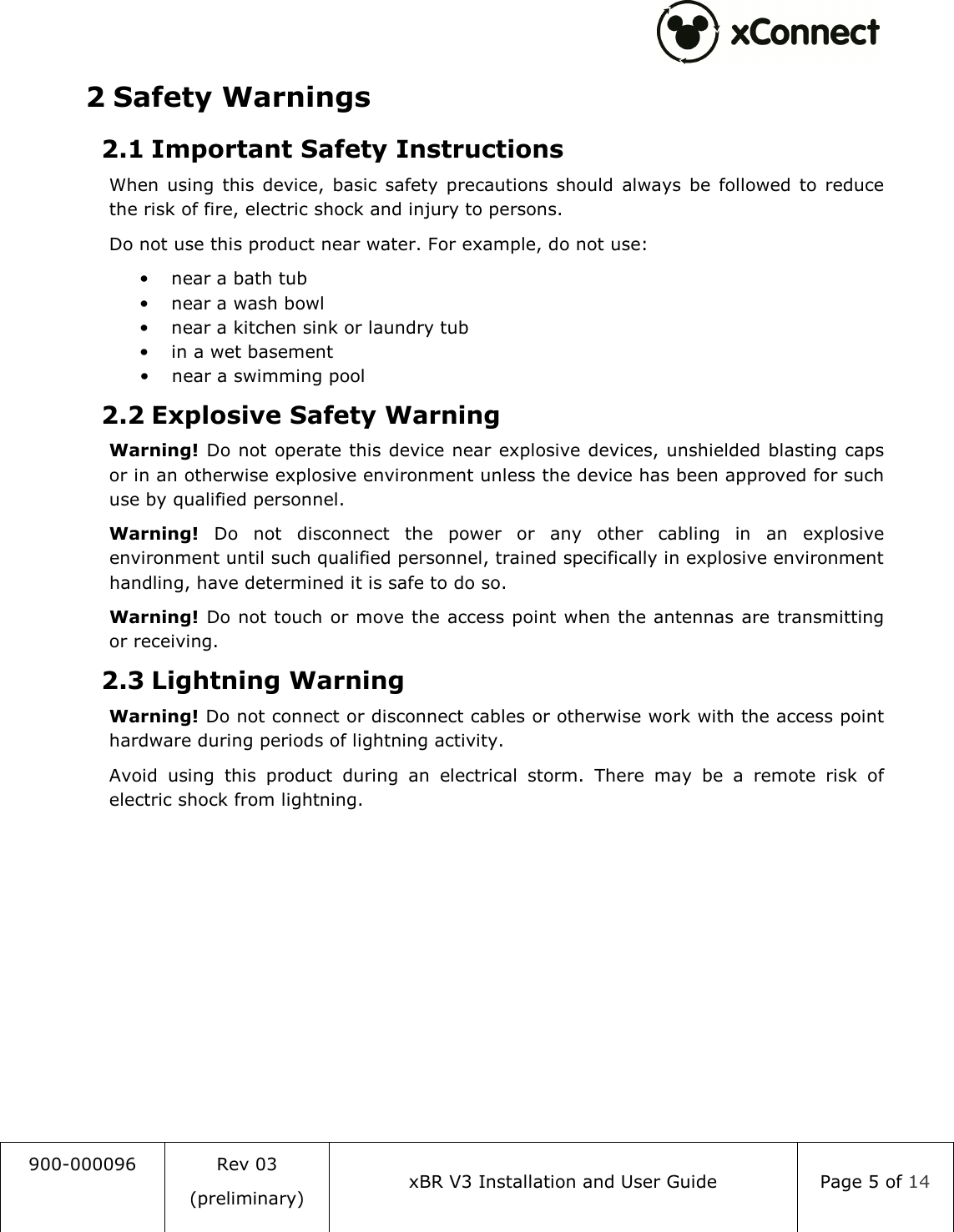  900-000096  Rev 03 (preliminary) xBR V3 Installation and User Guide  Page 5 of 14  2 Safety Warnings 2.1 Important Safety Instructions When  using  this  device,  basic  safety  precautions  should  always  be  followed  to  reduce the risk of fire, electric shock and injury to persons. Do not use this product near water. For example, do not use: &bull; near a bath tub &bull; near a wash bowl &bull; near a kitchen sink or laundry tub &bull; in a wet basement &bull; near a swimming pool 2.2 Explosive Safety Warning Warning! Do not  operate this device near explosive devices, unshielded blasting caps or in an otherwise explosive environment unless the device has been approved for such use by qualified personnel. Warning!  Do  not  disconnect  the  power  or  any  other  cabling  in  an  explosive environment until such qualified personnel, trained specifically in explosive environment handling, have determined it is safe to do so. Warning! Do not touch or move the access point when the antennas are transmitting or receiving. 2.3 Lightning Warning Warning! Do not connect or disconnect cables or otherwise work with the access point hardware during periods of lightning activity. Avoid  using  this  product  during  an  electrical  storm.  There  may  be  a  remote  risk  of electric shock from lightning.    