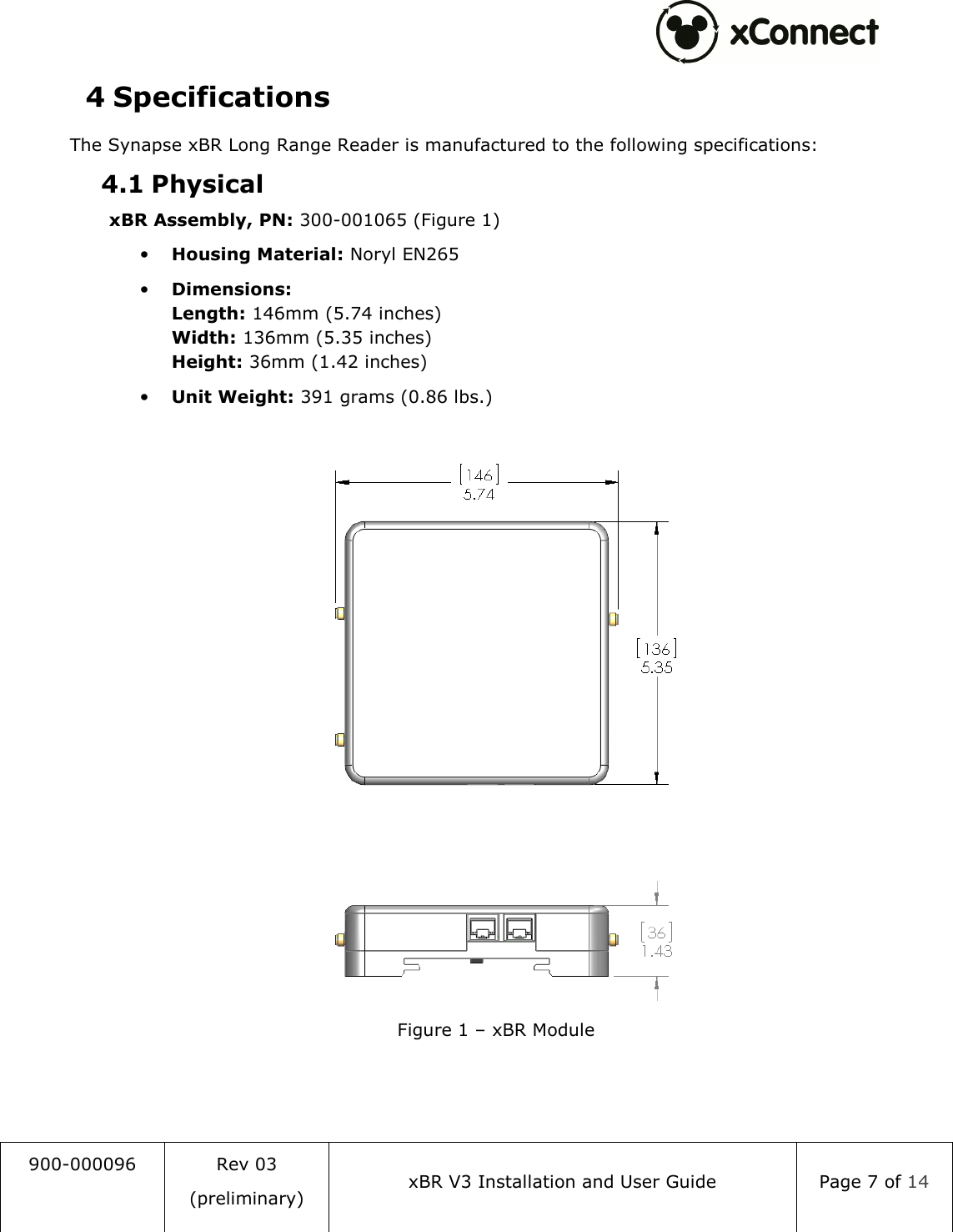  900-000096  Rev 03 (preliminary) xBR V3 Installation and User Guide  Page 7 of 14  4 Specifications The Synapse xBR Long Range Reader is manufactured to the following specifications: 4.1 Physical xBR Assembly, PN: 300-001065 (Figure 1) &bull; Housing Material: Noryl EN265 &bull; Dimensions: Length: 146mm (5.74 inches) Width: 136mm (5.35 inches) Height: 36mm (1.42 inches) &bull; Unit Weight: 391 grams (0.86 lbs.)   Figure 1 &ndash; xBR Module    