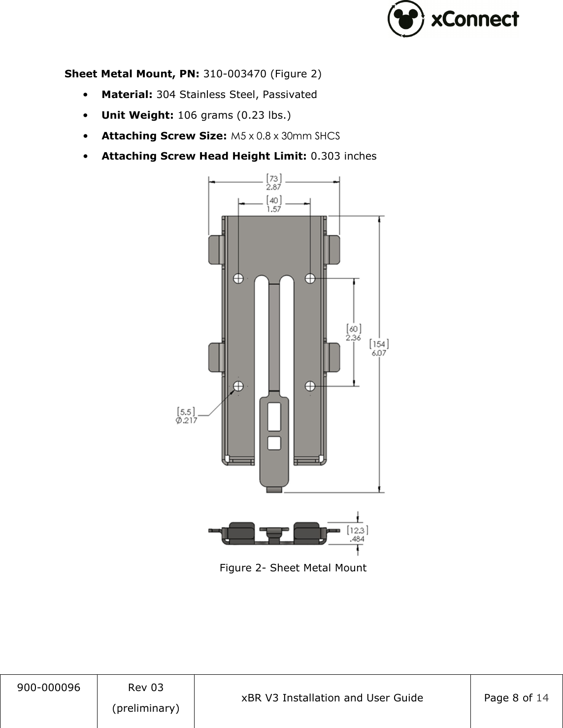  900-000096  Rev 03 (preliminary) xBR V3 Installation and User Guide  Page 8 of 14   Sheet Metal Mount, PN: 310-003470 (Figure 2) &bull; Material: 304 Stainless Steel, Passivated &bull; Unit Weight: 106 grams (0.23 lbs.) &bull; Attaching Screw Size: M5 x 0.8 x 30mm SHCS &bull; Attaching Screw Head Height Limit: 0.303 inches  Figure 2- Sheet Metal Mount   