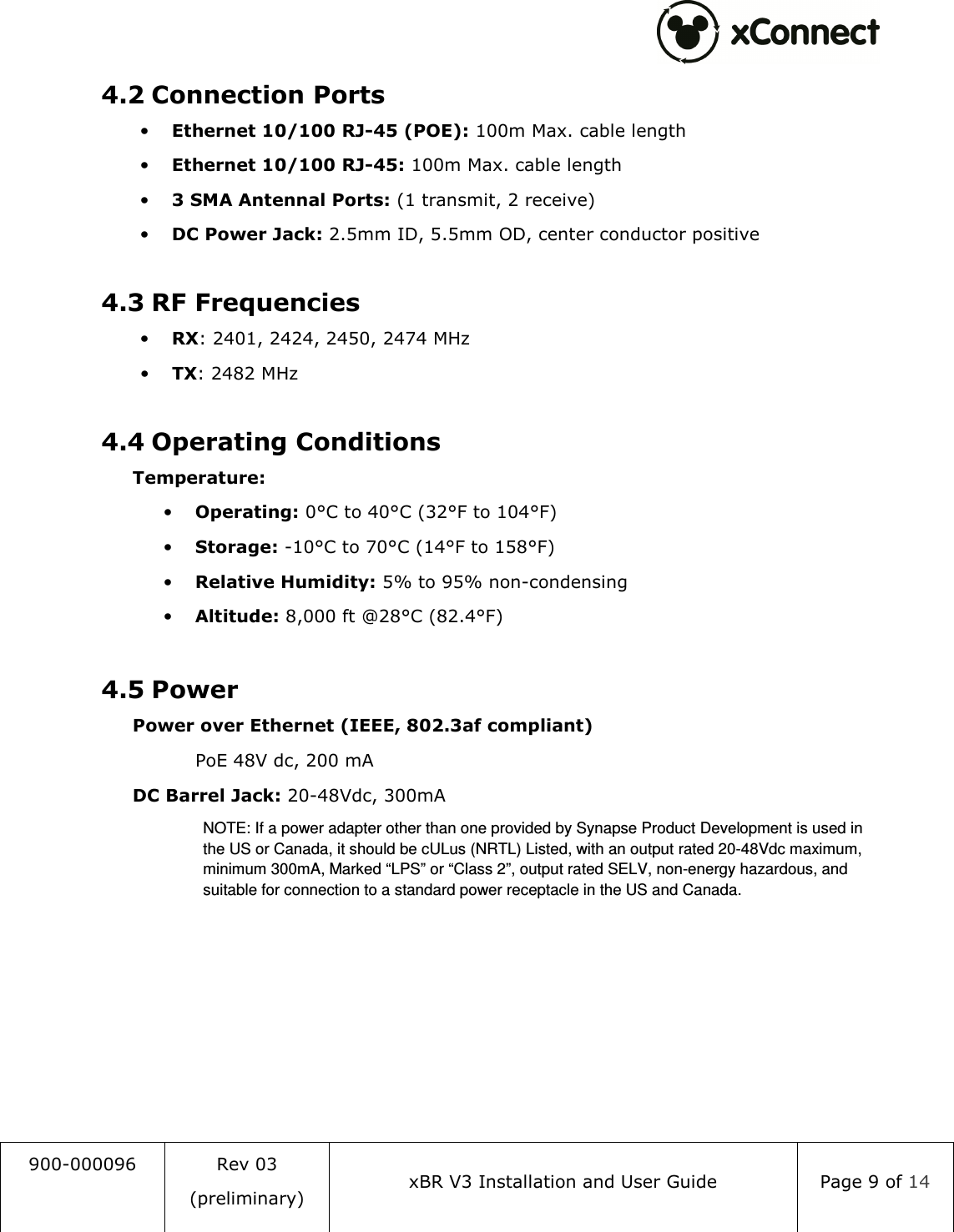  900-000096  Rev 03 (preliminary) xBR V3 Installation and User Guide  Page 9 of 14  4.2 Connection Ports &bull; Ethernet 10/100 RJ-45 (POE): 100m Max. cable length &bull; Ethernet 10/100 RJ-45: 100m Max. cable length &bull; 3 SMA Antennal Ports: (1 transmit, 2 receive) &bull; DC Power Jack: 2.5mm ID, 5.5mm OD, center conductor positive  4.3 RF Frequencies &bull; RX: 2401, 2424, 2450, 2474 MHz &bull; TX: 2482 MHz  4.4 Operating Conditions  Temperature: &bull; Operating: 0&deg;C to 40&deg;C (32&deg;F to 104&deg;F) &bull; Storage: -10&deg;C to 70&deg;C (14&deg;F to 158&deg;F) &bull; Relative Humidity: 5% to 95% non-condensing &bull; Altitude: 8,000 ft @28&deg;C (82.4&deg;F)  4.5 Power  Power over Ethernet (IEEE, 802.3af compliant)     PoE 48V dc, 200 mA  DC Barrel Jack: 20-48Vdc, 300mA NOTE: If a power adapter other than one provided by Synapse Product Development is used in the US or Canada, it should be cULus (NRTL) Listed, with an output rated 20-48Vdc maximum, minimum 300mA, Marked &ldquo;LPS&rdquo; or &ldquo;Class 2&rdquo;, output rated SELV, non-energy hazardous, and suitable for connection to a standard power receptacle in the US and Canada.    