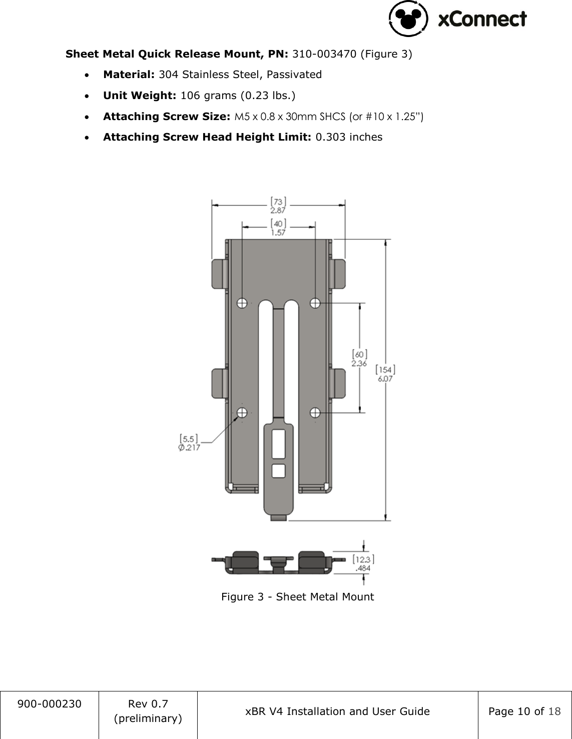                                                                                   900-000230 Rev 0.7 (preliminary) xBR V4 Installation and User Guide Page 10 of 18  Sheet Metal Quick Release Mount, PN: 310-003470 (Figure 3)  Material: 304 Stainless Steel, Passivated  Unit Weight: 106 grams (0.23 lbs.)  Attaching Screw Size: M5 x 0.8 x 30mm SHCS (or #10 x 1.25&rdquo;)  Attaching Screw Head Height Limit: 0.303 inches    Figure 3 - Sheet Metal Mount     