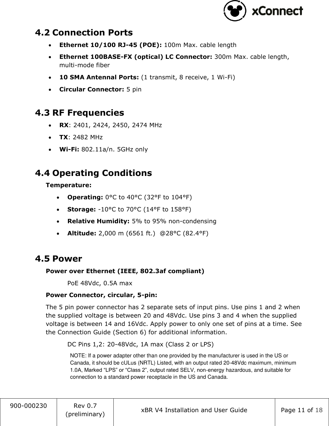                                                                                   900-000230 Rev 0.7 (preliminary) xBR V4 Installation and User Guide Page 11 of 18  4.2 Connection Ports  Ethernet 10/100 RJ-45 (POE): 100m Max. cable length  Ethernet 100BASE-FX (optical) LC Connector: 300m Max. cable length, multi-mode fiber  10 SMA Antennal Ports: (1 transmit, 8 receive, 1 Wi-Fi)  Circular Connector: 5 pin  4.3 RF Frequencies  RX: 2401, 2424, 2450, 2474 MHz  TX: 2482 MHz  Wi-Fi: 802.11a/n. 5GHz only  4.4 Operating Conditions  Temperature:  Operating: 0&deg;C to 40&deg;C (32&deg;F to 104&deg;F)  Storage: -10&deg;C to 70&deg;C (14&deg;F to 158&deg;F)  Relative Humidity: 5% to 95% non-condensing  Altitude: 2,000 m (6561 ft.)  @28&deg;C (82.4&deg;F)  4.5 Power  Power over Ethernet (IEEE, 802.3af compliant)     PoE 48Vdc, 0.5A max  Power Connector, circular, 5-pin:  The 5 pin power connector has 2 separate sets of input pins. Use pins 1 and 2 when the supplied voltage is between 20 and 48Vdc. Use pins 3 and 4 when the supplied voltage is between 14 and 16Vdc. Apply power to only one set of pins at a time. See the Connection Guide (Section 6) for additional information.   DC Pins 1,2: 20-48Vdc, 1A max (Class 2 or LPS)  NOTE: If a power adapter other than one provided by the manufacturer is used in the US or Canada, it should be cULus (NRTL) Listed, with an output rated 20-48Vdc maximum, minimum 1.0A, Marked &ldquo;LPS&rdquo; or &ldquo;Class 2&rdquo;, output rated SELV, non-energy hazardous, and suitable for connection to a standard power receptacle in the US and Canada.  