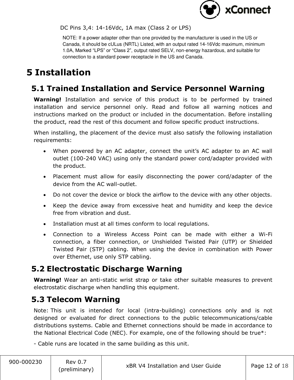                                                                                   900-000230 Rev 0.7 (preliminary) xBR V4 Installation and User Guide Page 12 of 18  DC Pins 3,4: 14-16Vdc, 1A max (Class 2 or LPS) NOTE: If a power adapter other than one provided by the manufacturer is used in the US or Canada, it should be cULus (NRTL) Listed, with an output rated 14-16Vdc maximum, minimum 1.0A, Marked &ldquo;LPS&rdquo; or &ldquo;Class 2&rdquo;, output rated SELV, non-energy hazardous, and suitable for connection to a standard power receptacle in the US and Canada. 5 Installation 5.1 Trained Installation and Service Personnel Warning Warning!  Installation  and  service  of  this  product  is  to  be  performed  by  trained installation  and  service  personnel  only.  Read  and  follow  all  warning  notices  and instructions marked on the product or included in the documentation. Before installing the product, read the rest of this document and follow specific product instructions. When installing, the placement of the device must also satisfy the following installation requirements:  When  powered  by  an  AC  adapter,  connect  the  unit&rsquo;s  AC  adapter  to  an  AC  wall outlet (100-240 VAC) using only the standard power cord/adapter provided with the product.   Placement  must  allow  for  easily  disconnecting  the  power  cord/adapter  of  the device from the AC wall-outlet.  Do not cover the device or block the airflow to the device with any other objects.  Keep  the  device  away  from  excessive  heat  and  humidity  and  keep  the  device free from vibration and dust.  Installation must at all times conform to local regulations.  Connection  to  a  Wireless  Access  Point  can  be  made  with  either  a  Wi-Fi connection,  a  fiber  connection,  or  Unshielded  Twisted  Pair  (UTP)  or  Shielded Twisted  Pair  (STP)  cabling.  When  using  the  device  in  combination  with  Power over Ethernet, use only STP cabling. 5.2 Electrostatic Discharge Warning  Warning!  Wear  an  anti-static  wrist  strap  or  take  other  suitable  measures  to  prevent electrostatic discharge when handling this equipment. 5.3 Telecom Warning Note: This  unit  is  intended  for  local  (intra-building)  connections  only  and  is  not designed  or  evaluated  for  direct  connections  to  the  public  telecommunications/cable distributions systems. Cable and Ethernet connections should be made in accordance to the National Electrical Code (NEC). For example, one of the following should be true*: - Cable runs are located in the same building as this unit. 