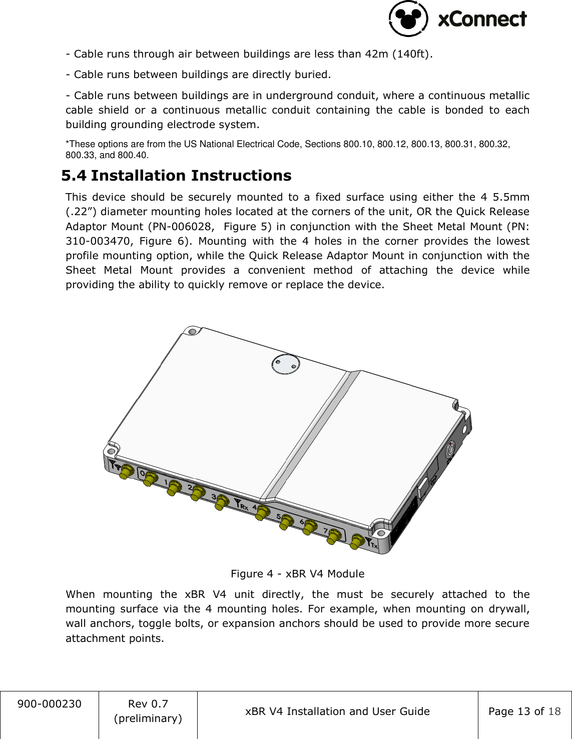                                                                                   900-000230 Rev 0.7 (preliminary) xBR V4 Installation and User Guide Page 13 of 18  - Cable runs through air between buildings are less than 42m (140ft). - Cable runs between buildings are directly buried. - Cable runs between buildings are in underground conduit, where a continuous metallic cable  shield  or  a  continuous  metallic  conduit  containing  the  cable  is  bonded  to  each building grounding electrode system. *These options are from the US National Electrical Code, Sections 800.10, 800.12, 800.13, 800.31, 800.32, 800.33, and 800.40. 5.4 Installation Instructions This  device  should  be  securely  mounted  to  a  fixed  surface  using  either  the  4  5.5mm (.22&rdquo;) diameter mounting holes located at the corners of the unit, OR the Quick Release Adaptor Mount (PN-006028,  Figure 5) in conjunction with the Sheet Metal Mount (PN: 310-003470,  Figure  6).  Mounting  with  the  4  holes  in  the  corner  provides  the  lowest profile mounting option, while the Quick Release Adaptor Mount in conjunction with the Sheet  Metal  Mount  provides  a  convenient  method  of  attaching  the  device  while providing the ability to quickly remove or replace the device.   Figure 4 - xBR V4 Module When  mounting  the  xBR  V4  unit  directly,  the  must  be  securely  attached  to  the mounting  surface  via  the  4  mounting holes.  For  example,  when  mounting  on  drywall, wall anchors, toggle bolts, or expansion anchors should be used to provide more secure attachment points.   