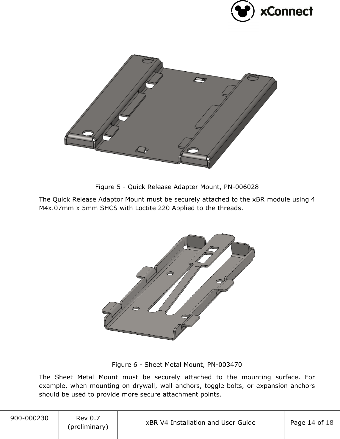                                                                                   900-000230 Rev 0.7 (preliminary) xBR V4 Installation and User Guide Page 14 of 18     Figure 5 - Quick Release Adapter Mount, PN-006028 The Quick Release Adaptor Mount must be securely attached to the xBR module using 4 M4x.07mm x 5mm SHCS with Loctite 220 Applied to the threads.   Figure 6 - Sheet Metal Mount, PN-003470 The  Sheet  Metal  Mount  must  be  securely  attached  to  the  mounting  surface.  For example, when mounting on  drywall,  wall anchors, toggle bolts,  or expansion  anchors should be used to provide more secure attachment points. 