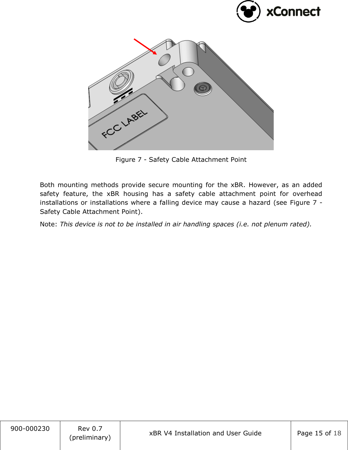                                                                                   900-000230 Rev 0.7 (preliminary) xBR V4 Installation and User Guide Page 15 of 18   Figure 7 - Safety Cable Attachment Point  Both  mounting  methods  provide  secure  mounting  for the  xBR.  However,  as  an  added safety  feature,  the  xBR  housing  has  a  safety  cable  attachment  point  for  overhead installations or installations where a falling device may cause a hazard (see  Figure 7 - Safety Cable Attachment Point). Note: This device is not to be installed in air handling spaces (i.e. not plenum rated).     