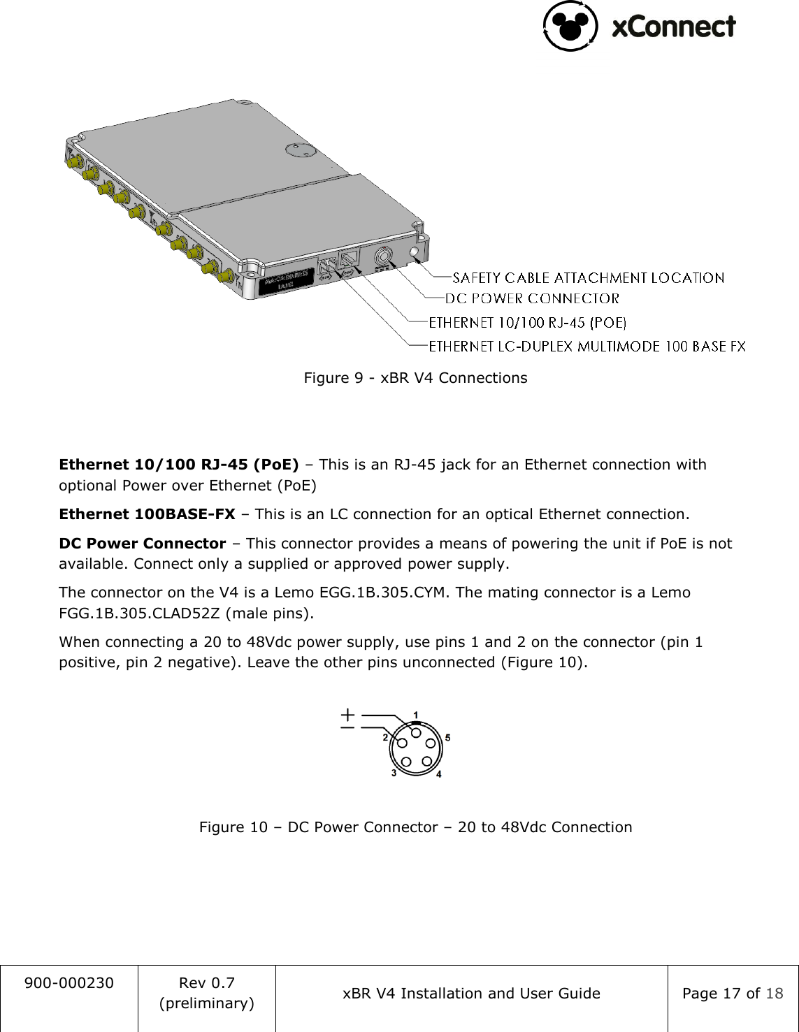                                                                                   900-000230 Rev 0.7 (preliminary) xBR V4 Installation and User Guide Page 17 of 18    Figure 9 - xBR V4 Connections   Ethernet 10/100 RJ-45 (PoE) &ndash; This is an RJ-45 jack for an Ethernet connection with optional Power over Ethernet (PoE) Ethernet 100BASE-FX &ndash; This is an LC connection for an optical Ethernet connection.  DC Power Connector &ndash; This connector provides a means of powering the unit if PoE is not available. Connect only a supplied or approved power supply.  The connector on the V4 is a Lemo EGG.1B.305.CYM. The mating connector is a Lemo FGG.1B.305.CLAD52Z (male pins). When connecting a 20 to 48Vdc power supply, use pins 1 and 2 on the connector (pin 1 positive, pin 2 negative). Leave the other pins unconnected (Figure 10).  Figure 10 &ndash; DC Power Connector &ndash; 20 to 48Vdc Connection    