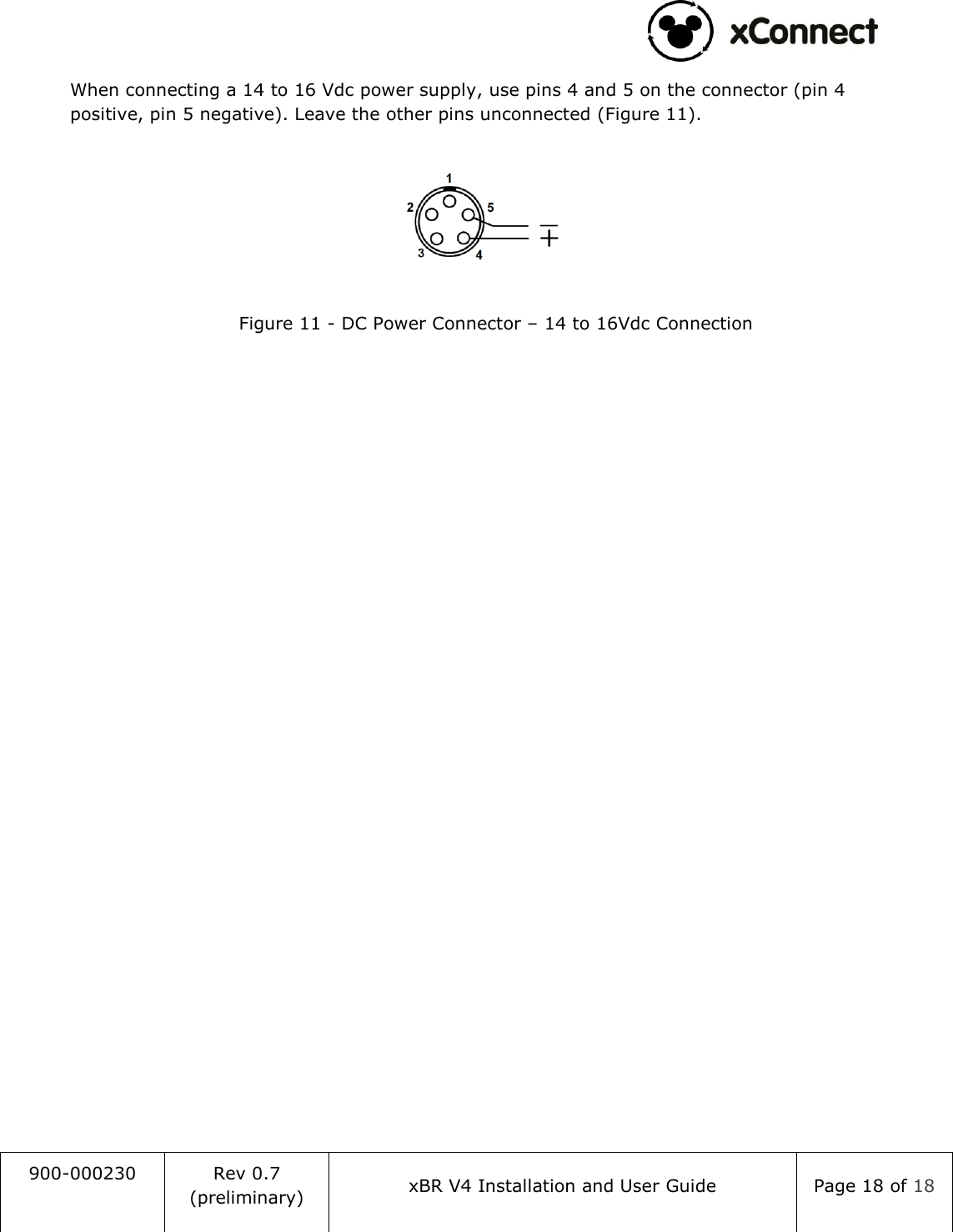                                                                                   900-000230 Rev 0.7 (preliminary) xBR V4 Installation and User Guide Page 18 of 18  When connecting a 14 to 16 Vdc power supply, use pins 4 and 5 on the connector (pin 4 positive, pin 5 negative). Leave the other pins unconnected (Figure 11).  Figure 11 - DC Power Connector &ndash; 14 to 16Vdc Connection    