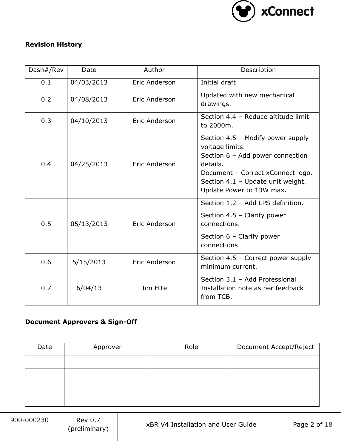                                                                                   900-000230 Rev 0.7 (preliminary) xBR V4 Installation and User Guide Page 2 of 18   Revision History  Dash#/Rev Date Author Description 0.1 04/03/2013 Eric Anderson Initial draft 0.2 04/08/2013 Eric Anderson Updated with new mechanical drawings. 0.3 04/10/2013 Eric Anderson Section 4.4 &ndash; Reduce altitude limit to 2000m. 0.4 04/25/2013 Eric Anderson Section 4.5 &ndash; Modify power supply voltage limits. Section 6 &ndash; Add power connection details. Document &ndash; Correct xConnect logo. Section 4.1 &ndash; Update unit weight. Update Power to 13W max. 0.5 05/13/2013 Eric Anderson Section 1.2 &ndash; Add LPS definition. Section 4.5 &ndash; Clarify power connections. Section 6 &ndash; Clarify power connections 0.6 5/15/2013 Eric Anderson Section 4.5 &ndash; Correct power supply minimum current. 0.7 6/04/13 Jim Hite Section 3.1 &ndash; Add Professional Installation note as per feedback from TCB.  Document Approvers &amp; Sign-Off  Date Approver Role Document Accept/Reject                 