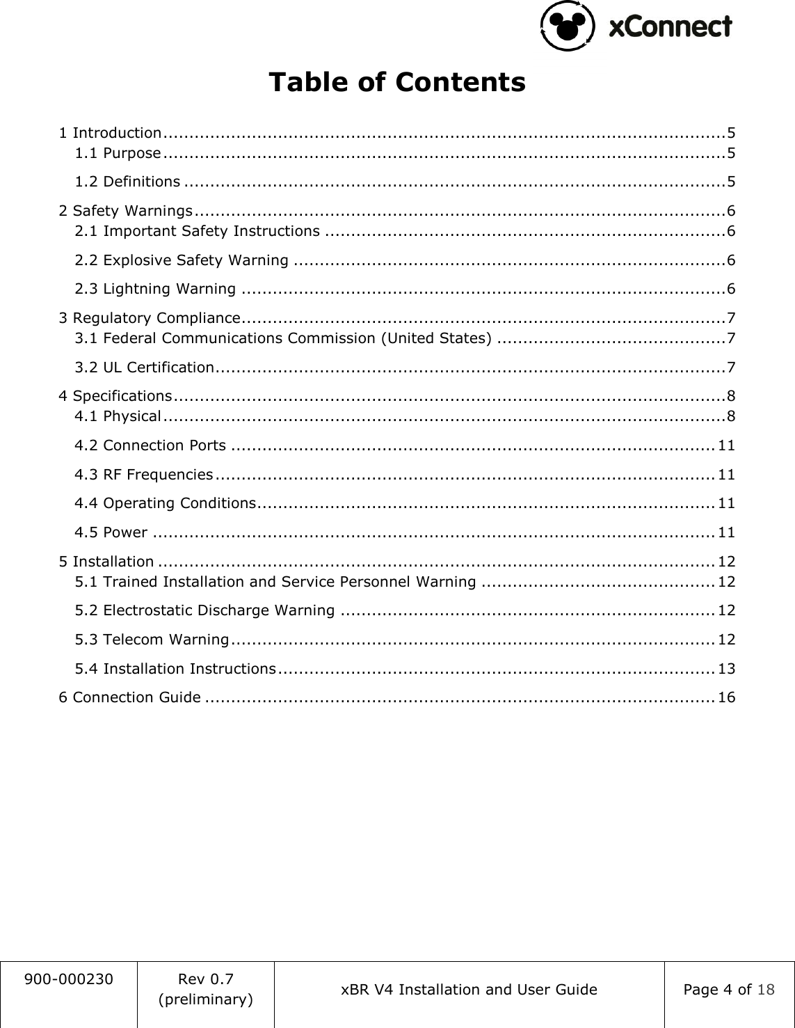                                                                                   900-000230 Rev 0.7 (preliminary) xBR V4 Installation and User Guide Page 4 of 18  Table of Contents 1 Introduction ............................................................................................................ 5 1.1 Purpose ............................................................................................................ 5 1.2 Definitions ........................................................................................................ 5 2 Safety Warnings ...................................................................................................... 6 2.1 Important Safety Instructions ............................................................................. 6 2.2 Explosive Safety Warning ................................................................................... 6 2.3 Lightning Warning ............................................................................................. 6 3 Regulatory Compliance ............................................................................................. 7 3.1 Federal Communications Commission (United States) ............................................ 7 3.2 UL Certification .................................................................................................. 7 4 Specifications .......................................................................................................... 8 4.1 Physical ............................................................................................................ 8 4.2 Connection Ports ............................................................................................. 11 4.3 RF Frequencies ................................................................................................ 11 4.4 Operating Conditions ........................................................................................ 11 4.5 Power ............................................................................................................ 11 5 Installation ........................................................................................................... 12 5.1 Trained Installation and Service Personnel Warning ............................................. 12 5.2 Electrostatic Discharge Warning ........................................................................ 12 5.3 Telecom Warning ............................................................................................. 12 5.4 Installation Instructions .................................................................................... 13 6 Connection Guide .................................................................................................. 16     