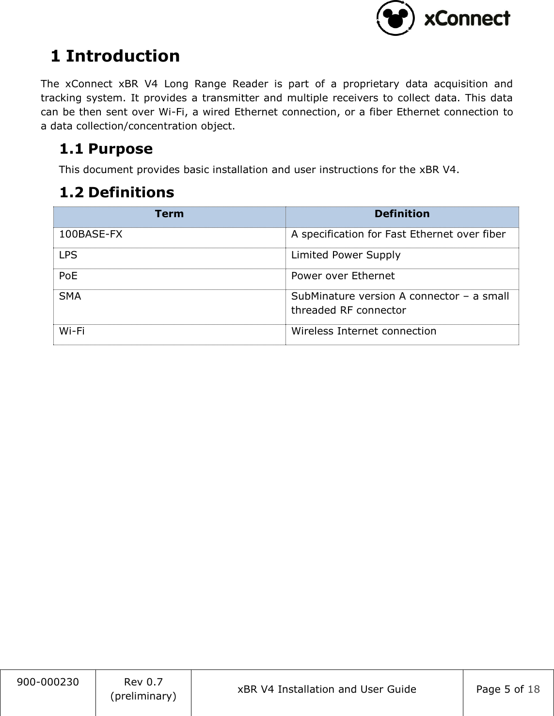                                                                                   900-000230 Rev 0.7 (preliminary) xBR V4 Installation and User Guide Page 5 of 18  1 Introduction The  xConnect  xBR  V4  Long  Range  Reader  is  part  of  a  proprietary  data  acquisition  and tracking  system. It provides  a transmitter and multiple receivers to collect data. This data can be then sent over Wi-Fi, a wired Ethernet connection, or a fiber Ethernet connection to a data collection/concentration object. 1.1 Purpose This document provides basic installation and user instructions for the xBR V4. 1.2 Definitions Term Definition 100BASE-FX A specification for Fast Ethernet over fiber LPS Limited Power Supply PoE Power over Ethernet SMA SubMinature version A connector &ndash; a small threaded RF connector Wi-Fi Wireless Internet connection    
