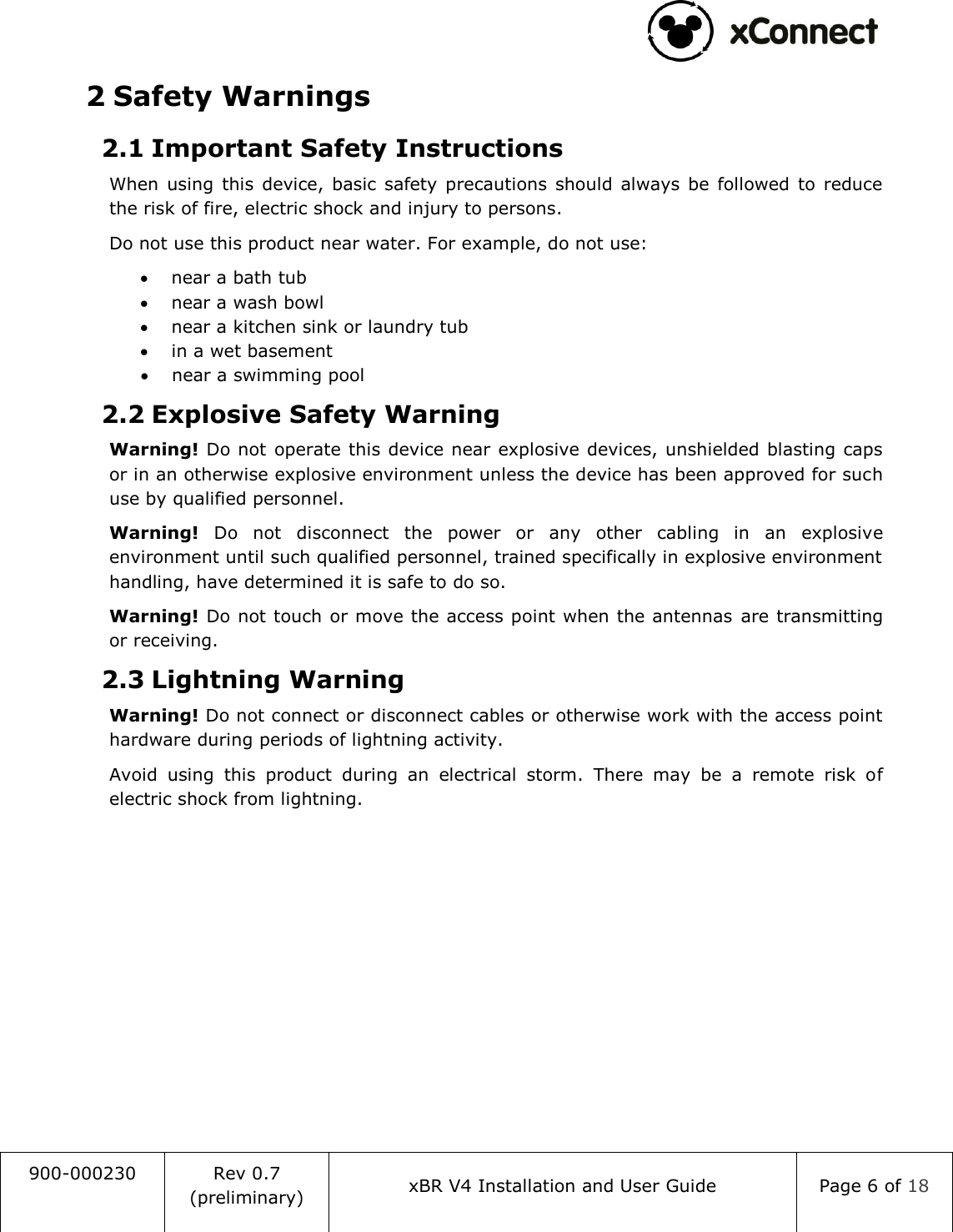                                                                                   900-000230 Rev 0.7 (preliminary) xBR V4 Installation and User Guide Page 6 of 18  2 Safety Warnings 2.1 Important Safety Instructions When  using  this  device,  basic  safety precautions  should  always  be  followed  to  reduce the risk of fire, electric shock and injury to persons. Do not use this product near water. For example, do not use:  near a bath tub  near a wash bowl  near a kitchen sink or laundry tub  in a wet basement  near a swimming pool 2.2 Explosive Safety Warning Warning! Do not  operate this device near explosive devices, unshielded blasting caps or in an otherwise explosive environment unless the device has been approved for such use by qualified personnel. Warning!  Do  not  disconnect  the  power  or  any  other  cabling  in  an  explosive environment until such qualified personnel, trained specifically in explosive environment handling, have determined it is safe to do so. Warning! Do not touch or move the access point when the antennas are transmitting or receiving. 2.3 Lightning Warning Warning! Do not connect or disconnect cables or otherwise work with the access point hardware during periods of lightning activity. Avoid  using  this  product  during  an  electrical  storm.  There  may  be  a  remote  risk  of electric shock from lightning.    