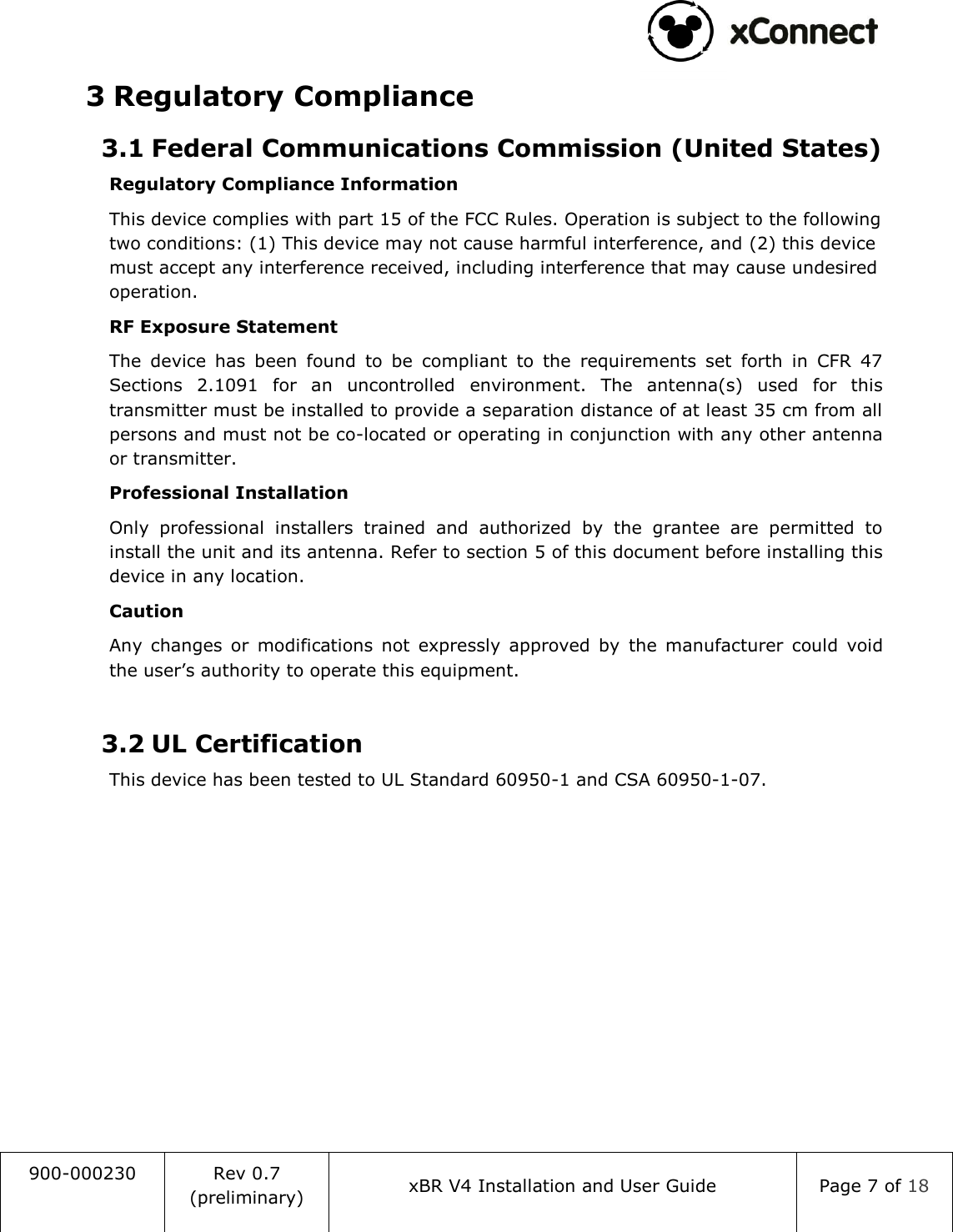                                                                                   900-000230 Rev 0.7 (preliminary) xBR V4 Installation and User Guide Page 7 of 18  3 Regulatory Compliance 3.1 Federal Communications Commission (United States) Regulatory Compliance Information This device complies with part 15 of the FCC Rules. Operation is subject to the following two conditions: (1) This device may not cause harmful interference, and (2) this device must accept any interference received, including interference that may cause undesired operation. RF Exposure Statement The  device  has  been  found  to  be  compliant  to  the  requirements  set  forth  in  CFR  47 Sections  2.1091  for  an  uncontrolled  environment.  The  antenna(s)  used  for  this transmitter must be installed to provide a separation distance of at least 35 cm from all persons and must not be co-located or operating in conjunction with any other antenna or transmitter. Professional Installation Only  professional  installers  trained  and  authorized  by  the  grantee  are  permitted  to install the unit and its antenna. Refer to section 5 of this document before installing this device in any location. Caution Any  changes  or  modifications  not  expressly  approved  by  the  manufacturer  could  void the user&rsquo;s authority to operate this equipment.  3.2 UL Certification This device has been tested to UL Standard 60950-1 and CSA 60950-1-07.    